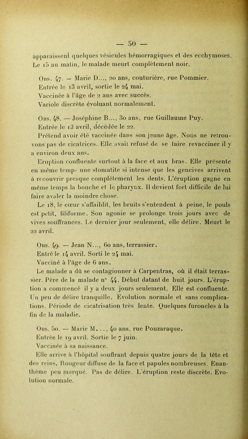 apparaissent quelques vésicules hémorragiques et des ecchymoses. Le i5 au malin, le malade meurt complètement noir. Obs. 47. — Marie D..., 20 ans, couturière, rue Pommier. Entrée le i3 avril, sortie le 24 mai. Vaccinée à l’âge de 2 ans avec succès. Variole discrète évoluant normalement. Obs. 48. — Joséphine B..., 3o ans, rue Guillaume Puy. Entrée le i3 avril, décédée le 22. Prétend avoir été vaccinée dans son jeune âge. Nous ne retrou- vons pas de cicatrices. Elle avait refusé de se taire revacciner il y a environ deux ans. Eruption confluente surtout à la face et aux bras. Elle présente en même temps une stomatite si intense que les gencives arrivent à recouvrir presque complètement les dents. L’éruption gagne en même temps la bouche et le pharynx. Il devient fort difficile de lui faire avaler la moindre chose. Le 18, le cœur s’affaiblit, les bruits s’entendent à peine, le pouls est petit, filiforme. Son agonie se prolonge trois jours avec de vives souffrances. Le dernier jour seulement, elle délire. Meurt le 22 avril. Obs. 49- — Jean N..., 60 ans, terrassier. Entré le i4 avril. Sorti le 2'f mai. Vacciné à l’âge de 6 ans. Le malade a dû se contagionner à Carpentras, où il était terras- sier. Père de la malade n° 44- Début datant de huit jours. L’érup- tion a commencé il y a deux jours seulement. Elle est confluente. Un peu de délire tranquille. Evolution normale et sans complica- tions. Période de cicatrisation très lente. Quelques furoncles à la fin de la maladie. Obs. 5o. — Marie M. .., 4<> ans, rue Pouzaraque. Entrée le 19 avril. Sortie le 7 juin. Vaccinée à sa naissance. Elle arrive à l’hôpital souffrant depuis quatre jours de la tête et des reins. Rougeur diffuse de la face et papules nombreuses. Enan- thème peu marqué. Pas de délire. L’éruption reste discrète. Evo- lution normale.