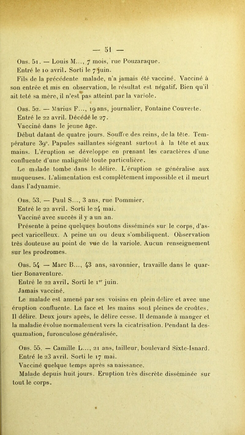 Entré le 10 avril. Sorti le 7 juin. Fils de la précédente malade, n’a jamais été vacciné. Vacciné à son entrée et mis en observation, le résultat est négatif. Bien qu’il ait teté sa mère, il n’est pas atteint par la variole. Obs. 52. — Marius F..., 19 ans, journalier, Fontaine Couverte. Entré le 22 avril. Décédé le 27. Vacciné dans le jeune âge. Début datant de quatre jours. Souffre des reins, delà tête. Tem- pérature 39°. Papules saillantes siégeant surtout à la tète et aux mains. L’éruption se développe en prenant les caractères d’une contluente d’une malignité toute particulière. Le milade tombe dans le délire. L’éruption se généralise aux muqueuses. L’alimentalion est complètement impossible et il meurt dans l’adynamie. Obs. 53. — Paul S..., 3 ans, rue Pommier. Entré le 22 avril. Sorti le 24 mai. Vacciné avec succès il y a un an. Présente à peine quelques boutons disséminés sur le corps, d’as- pect varicelleux. A peine un ou deux s’ombiliquent. Observation très douteuse au point de vue de la variole. Aucun renseignement sur les prodromes. Obs. 54 — Marc B..., 43 ans, savonnier, travaille dans le quar- tier Bonavenlure. Entré le 22 avril. Sorti le ier juin. Jamais vacciné. Le malade est amené par ses voisins en plein délire et avec une éruption contluente. La face et les mains sont pleines de croûtes. Il délire. Deux jours après, le délire cesse. Il demande à manger et la maladie évolue normalement vers la cicatrisation. Pendant la des- quamation, furonculose généralisée. Obs. 55. — Camille L..., 21 ans, tailleur, boulevard Sixte-Isnard. Entré le 23 avril. Sorti le 17 mai. Vacciné quelque temps après sa naissance. Malade depuis huit jours. Eruption très discrète disséminée sur tout le corps.
