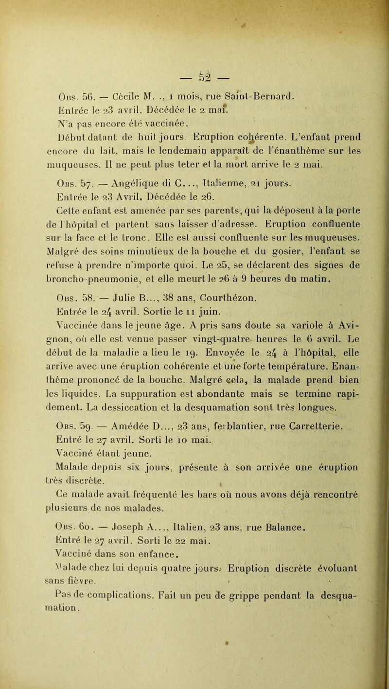 Obs. 56. — Cécile M. 1 mois, rue Saint-Bernard. Entrée le 23 avril. Décédée le 2 mai*. N’a pas encore été vaccinée. Début datant de huit jours Eruption cohérente. L’enfant prend encore du lait, mais le lendemain apparaît de l’énanthème sur les muqueuses. Il ne peut plus teter et la mort arrive le 2 mai. Obs. 57. — Angélique di C.Italienne, 21 jours. Entrée le 23 Avril. Décédée le 26. Cette enfant est amenée par ses parents, qui la déposent à la porte de 1 hôpital et partent sans laisser d'adresse. Eruption confluente sur la face et le tronc. Elle est aussi confluente sur les muqueuses. Malgré des soins minutieux de la bouche et du gosier, l’enfant se refuse à prendre n'importe quoi. Le 25, se déclarent des signes de broncho-pneumonie, et elle meurt le 26 à 9 heures du matin. Obs. 58. — Julie B..., 38 ans, Courthézon. Entrée le 24 avril. Sortie le 11 juin. Vaccinée dans le jeune âge. A pris sans doute sa variole à Avi- gnon, où elle est venue passer vingt-quatre heures le 6 avril. Le début de la maladie a lieu le 19. Envoyée le 24 à l’hôpital, elle arrive avec une éruption cohérente et une forte température. Enan- thème prononcé de la bouche. Malgré cela, la malade prend bien les liquides. La suppuration est abondante mais se termine rapi- dement. La dessiccation et la desquamation sont très longues. Obs. 59. — Amédée D..., 23 ans, ferblantier, rue Carretterie. Entré le 27 avril. Sorti le 10 mai. Vacciné étant jeune. Malade depuis six jours, présente à son arrivée une éruption très discrète. Ce malade avait fréquenté les bars où nous avons déjà rencontré plusieurs de nos malades. Obs. 60. — Joseph A..., Italien, 23 ans, rue Balance. Entré le 27 avril. Sorti le 22 mai. Vacciné dans son enfance. Valade chez lui depuis quatre jours.' Eruption discrète évoluant sans fièvre. • • Pas de complications. Fait un peu de grippe pendant la desqua- mation.