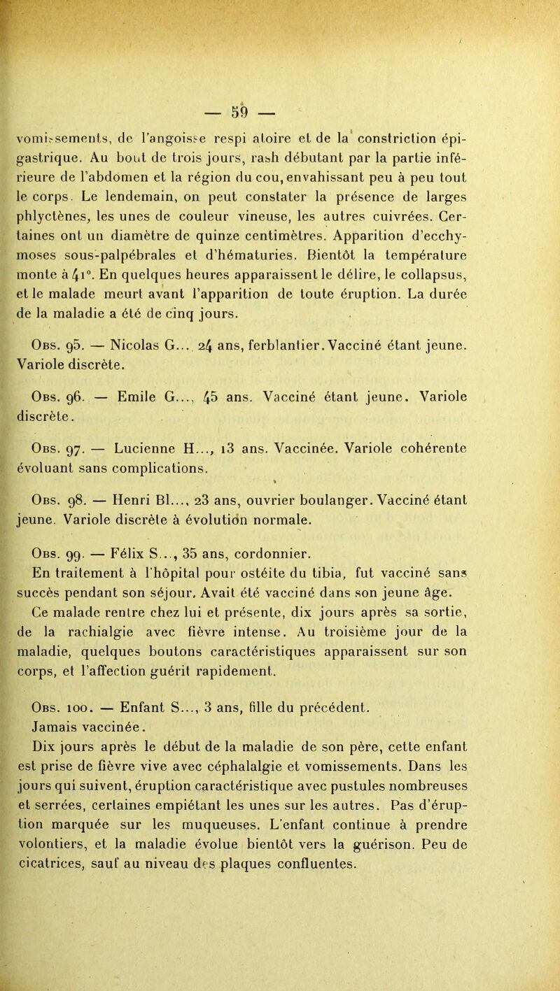 vomissements, de l’angoisse respi aloire et de la constriction épi- gastrique. Au bout de trois jours, rash débutant par la partie infé- rieure de l’abdomen et la région du cou, envahissant peu à peu tout le corps. Le lendemain, on peut constater la présence de larges phlyctènes, les unes de couleur vineuse, les autres cuivrées. Cer- taines ont un diamètre de quinze centimètres. Apparition d’ecchy- moses sous-palpébrales et d’hématuries. Bientôt la température monte à 41 °- En quelques heures apparaissent le délire, le collapsus, et le malade meurt avant l’apparition de toute éruption. La durée de la maladie a été de cinq jours. Obs. 95. — Nicolas G... 24 ans, ferblantier. Vacciné étant jeune. Variole discrète. Obs. 96. — Emile G..., 45 ans. Vacciné étant jeune. Variole discrète. Obs. 97. — Lucienne H..., i3 ans. Vaccinée. Variole cohérente évoluant sans complications. Obs. 98. — Henri Bl..., 23 ans, ouvrier boulanger. Vacciné étant jeune. Variole discrète à évolution normale. Obs. 99. — Félix S..., 35 ans, cordonnier. En traitement à l'hôpital pour ostéite du tibia, fut vacciné sans succès pendant son séjour. Avait été vacciné dans son jeune âge. Ce malade rentre chez lui et présente, dix jours après sa sortie, de la rachialgie avec fièvre intense. Au troisième jour de la maladie, quelques boutons caractéristiques apparaissent sur son corps, et l’affection guérit rapidement. Obs. 100. — Enfant S..., 3 ans, fille du précédent. Jamais vaccinée. Dix jours après le début de la maladie de son père, cette enfant est prise de fièvre vive avec céphalalgie et vomissements. Dans les jours qui suivent, éruption caractéristique avec pustules nombreuses et serrées, certaines empiétant les unes sur les autres. Pas d’érup- tion marquée sur les muqueuses. L’enfant continue à prendre volontiers, et la maladie évolue bientôt vers la guérison. Peu de cicatrices, sauf au niveau des plaques confluentes.