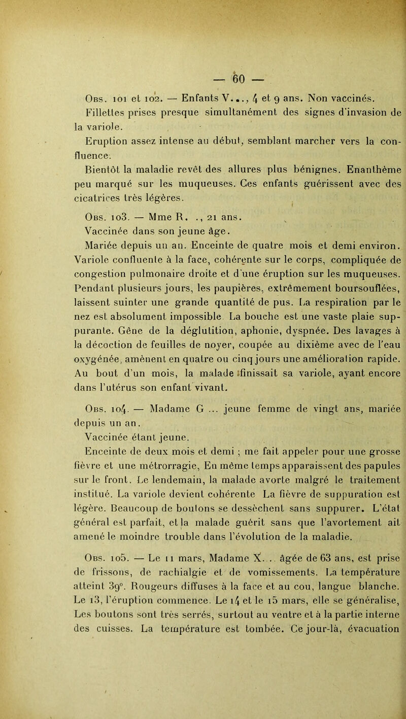 Obs. 101 et 102. — Enfants V..4 et 9 ans. Non vaccinés. Fillettes prises presque simultanément des signes d'invasion de la variole. Eruption assez intense au début, semblant marcher vers la con- fluence. Bientôt la maladie revêt des allures plus bénignes. Enanthème peu marqué sur les muqueuses. Ces enfants guérissent avec des cicatrices très légères. Obs. io3. — Mme R. ., 21 ans. Vaccinée dans son jeune âge. Mariée depuis un an. Enceinte de quatre mois et demi environ. Variole confluente à la face, cohérente sur le corps, compliquée de congestion pulmonaire droite et dune éruption sur les muqueuses. Pendant plusieurs jours, les paupières, extrêmement boursouflées, laissent suinter une grande quantité de pus. La respiration par le nez est absolument impossible La bouche est une vaste plaie sup- purante. Gêne de la déglutition, aphonie, dyspnée. Des lavages à la décoction de feuilles de noyer, coupée au dixième avec de l’eau oxygénée, amènent en quatre ou cinq jours une amélioration rapide. Au bout d’un mois, la malade finissait sa variole, ayant encore dans l’utérus son enfant vivant. Obs. io4- — Madame G ... jeune femme de vingt ans, mariée depuis un an. Vaccinée étant jeune. Enceinte de deux mois et demi ; me fait appeler pour une grosse fièvre et une métrorragie, En même temps apparaissent des papules sur le front. Le lendemain, la malade avorte malgré le traitement institué. La variole devient cohérente La fièvre de suppuration est légère. Beaucoup de boulons se dessèchent sans suppurer. L’état général est parfait, et la malade guérit sans que l’avortement ait amené le moindre trouble dans l’évolution de la maladie. Obs. io5. — Le 11 mars, Madame X. .. âgée de 63 ans, est prise de frissons, de rachialgie et de vomissements. La température atteint 39°. Rougeurs diffuses à la face et au cou, langue blanche. Le 13, l’éruption commence. Le 14 et le i5 mars, elle se généralise, Les boutons sont très serrés, surtout au ventre et à la partie interne des cuisses. La température est tombée. Ce jour-là, évacuation