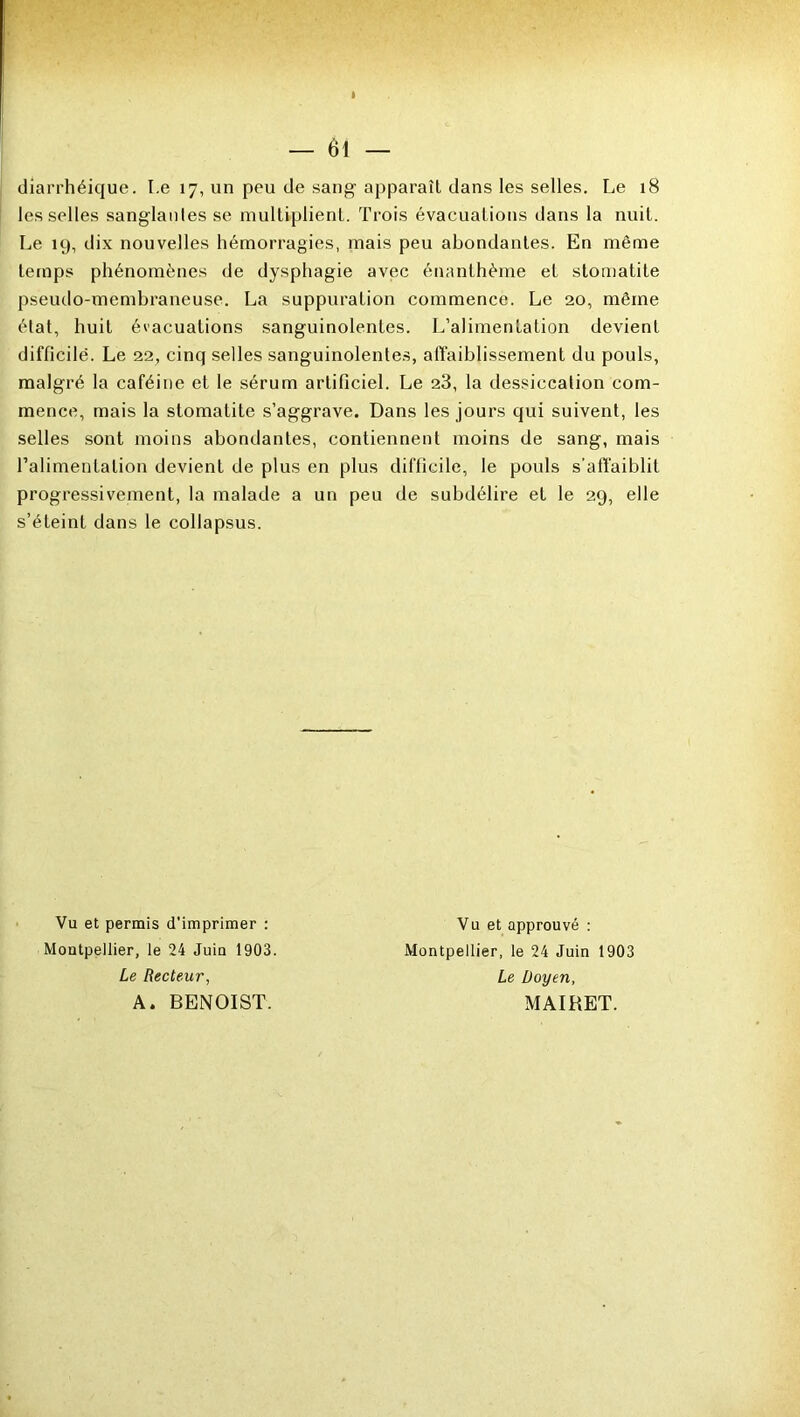 diarrhéique. Le 17, un peu de sang apparaît dans les selles. Le 18 les selles sanglantes se multiplient. Trois évacuations dans la nuit. Le 19, dix nouvelles hémorragies, mais peu abondantes. En même temps phénomènes de dysphagie avec énanthème et stomatite pseudo-membraneuse. La suppuration commence. Le 20, même état, huit évacuations sanguinolentes. L’alimentation devient difficile. Le 22, cinq selles sanguinolentes, affaiblissement du pouls, malgré la caféine et le sérum artificiel. Le 23, la dessiccation com- mence, mais la stomatite s’aggrave. Dans les jours qui suivent, les selles sont moins abondantes, contiennent moins de sang, mais l’alimentation devient de plus en plus difficile, le pouls s'affaiblit progressivement, la malade a un peu de subdélire et le 29, elle s’éteint dans le collapsus. Vu et permis d'imprimer : Montpellier, le 24 Juin 1903. Le Recteur, A. BENOIST. Vu et approuvé : Montpellier, le 24 Juin 1903 Le Doyen, MAIRET.