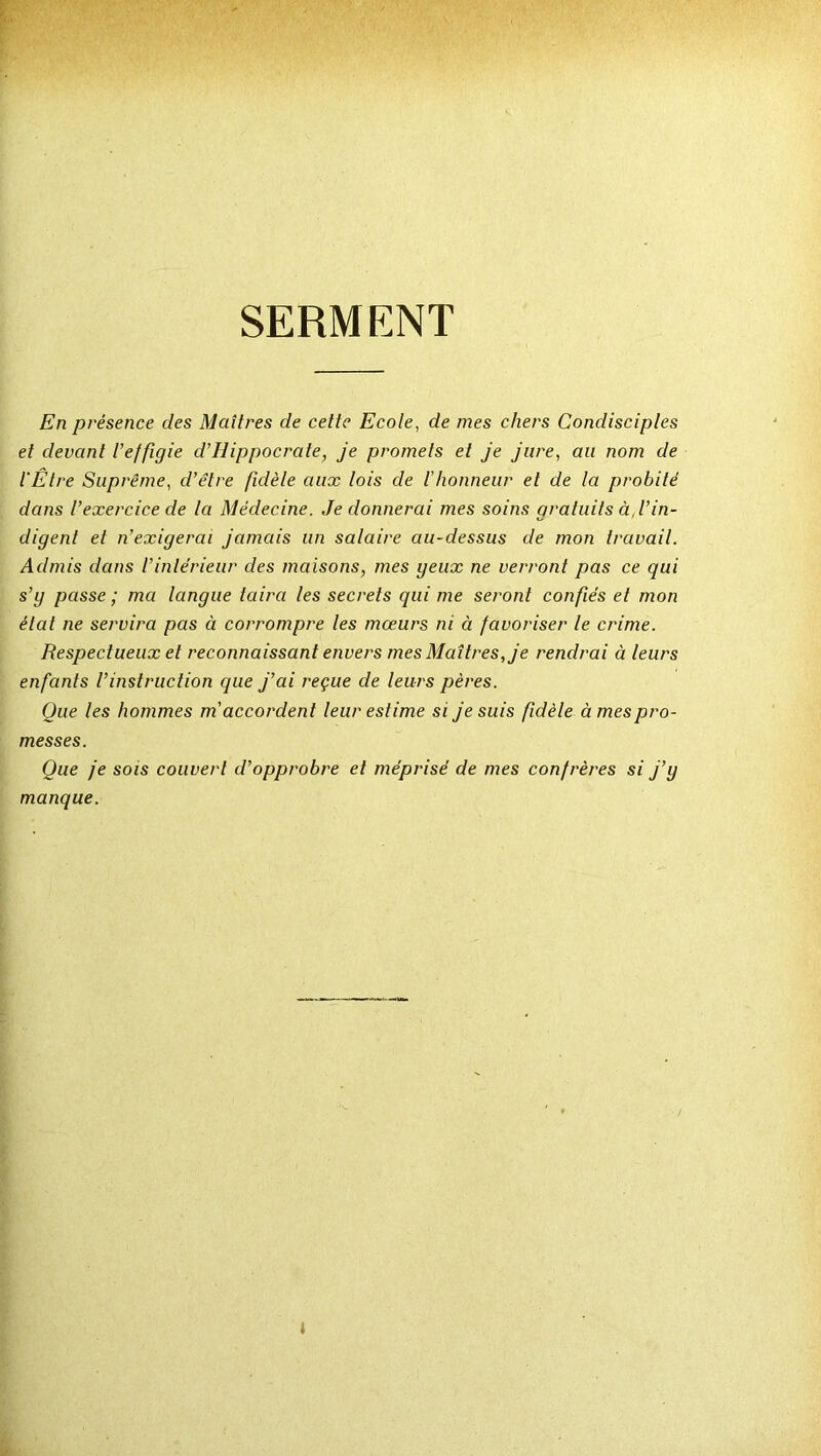 SERMENT En présence des Maîtres de cette Ecole, de mes chers Condisciples et devant l’effigie d'Hippocrate, je promets et je jure, an nom de l’Être Suprême, d’être fidèle aux lois de l'honneur et de la probité dans l’exercice de la Médecine. Je donnerai mes soins gratuits à. l’in- digent et n’exigerai jamais un salaire au-dessus de mon travail. Admis dans l'intérieur des maisons, mes yeux ne verront pas ce qui s’y passe ; ma langue taira les secrets qui me seront confiés et mon étal ne servira pas à corrompre les mœurs ni à favoriser le crime. Respectueux et reconnaissant envers mes Maîtres, je rendrai à leurs enfants l’instruction que j’ai reçue de leurs pères. Que les hommes m accordent leur estime si je suis fidèle à mes pro- messes. Que je sois couvert d’opprobre et méprisé de mes confrères si j’y manque. i