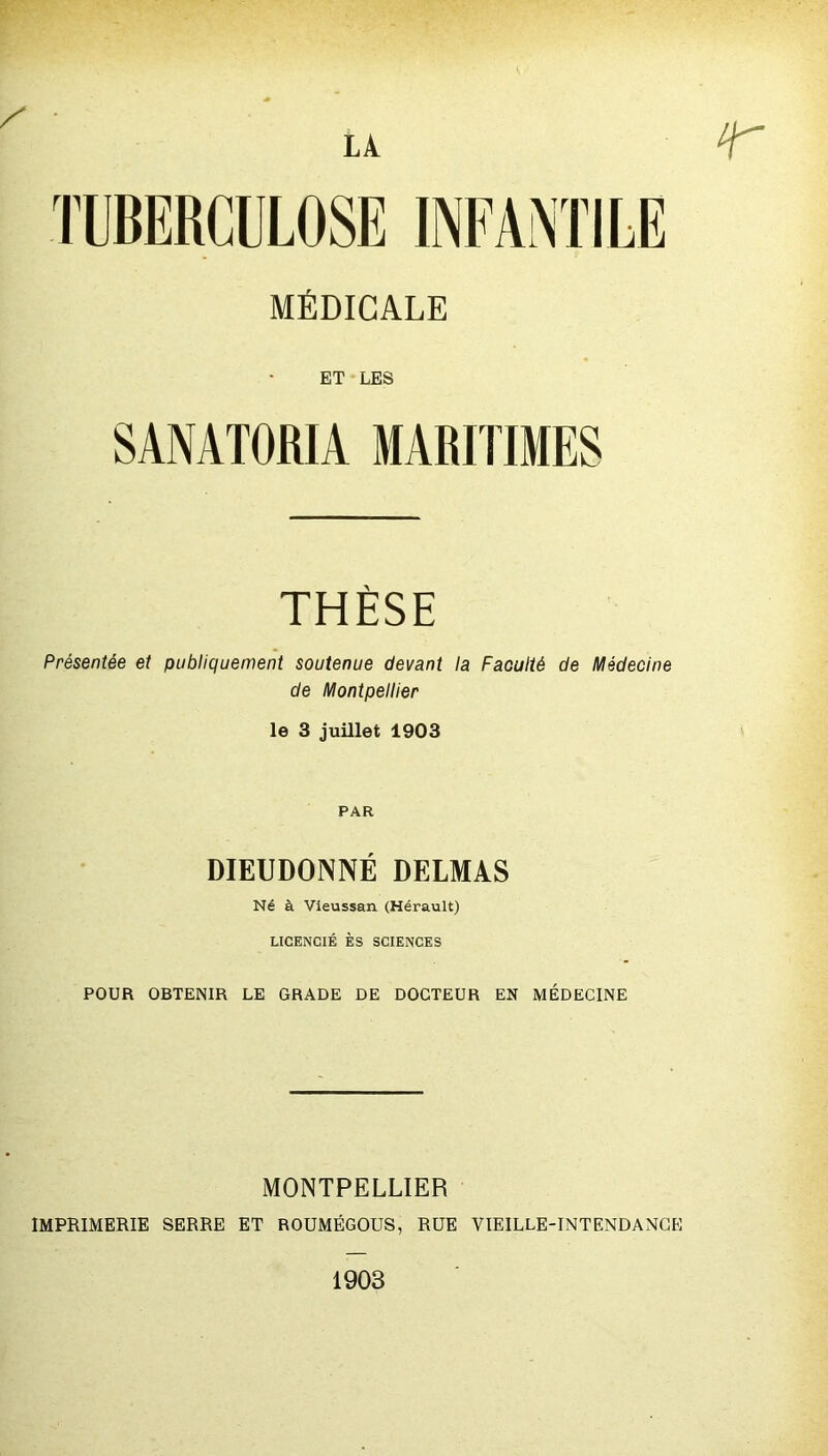 / • LA r MÉDICALE ET LES SANATORIA MARITIMES THÈSE Présentée et publiquement soutenue devant la Faculté de Médecine de Montpellier le 3 juillet 1903 PAR DIEUDONNÉ DELMAS Né à Vieussan (Hérault) LICENCIÉ ÈS SCIENCES POUR OBTENIR LE GRADE DE DOCTEUR EN MÉDECINE MONTPELLIER IMPRIMERIE SERRE ET ROUMÉGOUS, RUE VIEILLE-INTENDANCE 1903