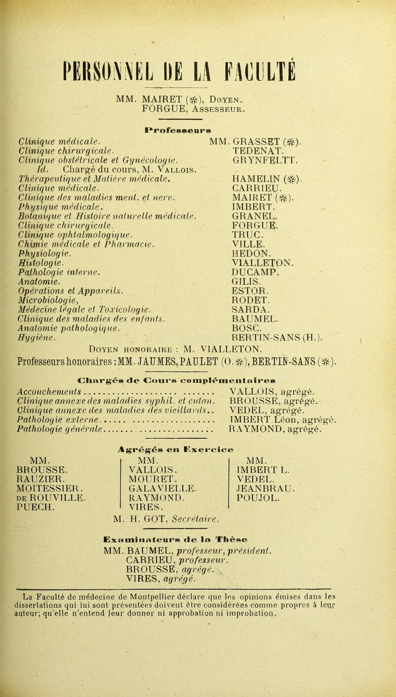 MM. MAIRET (#), Doyen. FORGUE, Assesseur. Professeur» Clinique chirurgicale. TEDENAT. Clinique obstétricale et Gynécologie, la. Chargé du cours, M. Vallois. GRYNFELTT. Thérapeutique et Matière médicale. HAMELIN (#). Clinique médicale. CARRIEU. Clinique des maladies ment, et nerv. MAIRET (#). Physique médicale. IMBERT. Botanique et Histoire naturelle médicale. GRANEL. Clinique chirurgicale. FORGUE. Clinique ophtalmologique. TRUC. Chimie médicale et Pharmacie. VILLE. Physiologie. HEDON. Histologie. V1ALLETON. Pathologie interne. DUCAMP. Anatomie. GILIS. Opérations et Appareils. ESTOR. Microbiologie, Médecine légale et Toxicologie. RODET. SARDA. Clinique des maladies des enfants. BAUMEL. Anatomie pathologique. BOSC. Hygiène. BERTIN-SANS (H. Doyen honoraire : M. VIALLETON. Professeurs honoraires :MM. JAUMES,PAULET (0.#),BERra-SAUS Cliiirgés «le Cours complémentaires Accouchements VALL01S, agrégé. Clinique annexe des maladies syphil. et cutan. BROUSSE, agrégé. Clinique annexe des maladies des vieillards.. VEDEL, agrégé. Pathologie externe IMBERT Léon, agrégé. Pathologie générale RAYMOND, agrégé. MM. BROUSSE. RAUZIER. MOITESSIER. de ROUVILLE. PUECH. MM. IMBERT L. VEDEL. JEANBRAU. POUJOL. M. H. GOT, Secrétaire. Agrégés en F.xerci MM. VALLOIS. MOURET. GALAVIELLE. RAYMOND. VIRES. Examinateurs de la Thèse MM. BAUMEL, professeur, président. CARRIEU, professeur. BROUSSE, agrégé. VIRES, agrégé. La Faculté de médecine de Montpellier déclare que les opinions émises dans les dissertations qui lui sont présentées doivent être considérées comme propres à leur auteur; qu’elle n’entend leur donner ni approbation ni improbation.