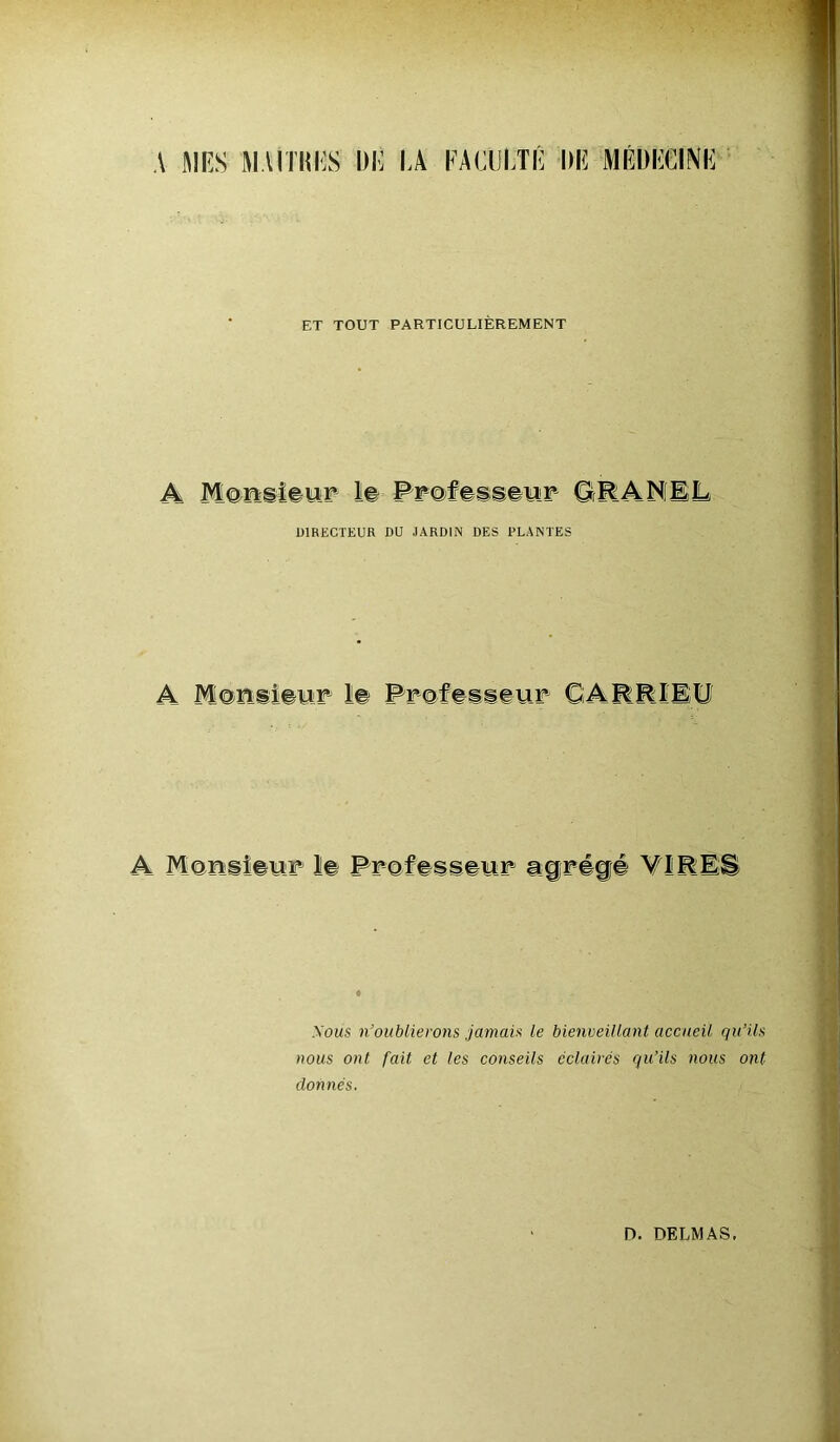 A AIES HAITI!ES DE IA FACULTÉ DE MÉDECINE ET TOUT PARTICULIÈREMENT A Monsieur le Professeur ORANEL DIRECTEUR DU JARDIN DES PLANTES A M@ns iseur CARRÏEU A Monsieur le Professeur agrégé VIRES .Vous n’oublierons jamais le bienveillant accueil qu’ils nous ont fait et les conseils éclairés qu’ils nous ont donnés.