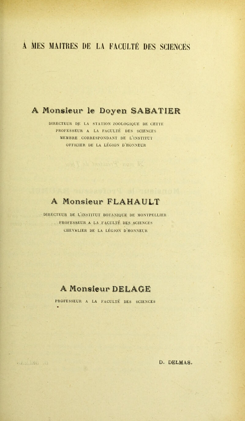 A MUS MAITRES DE LA FACULTÉ DES SCIENCES DIRECTEUR D£ LA STATION ZOOLOGlÿUE DE CETTE PROFESSEUR A LA FACULTÉ DES SCIENCES MEMBRE CORRESPONDANT DE L’INSTITUT OFFICIER DE LA LÉGION D’HONNEUR A Monsieur FLAMAULT DIRECTEUR DE L'INSTITUT BOTANTOUE DE MONTPELLIER PROFESSEUR A LA FACULTÉ DES SCIENCES CHEVALIER DE LA LÉGION D’HONNEUR PROFESSEUR A LA FACULTÉ DES SCIENCES