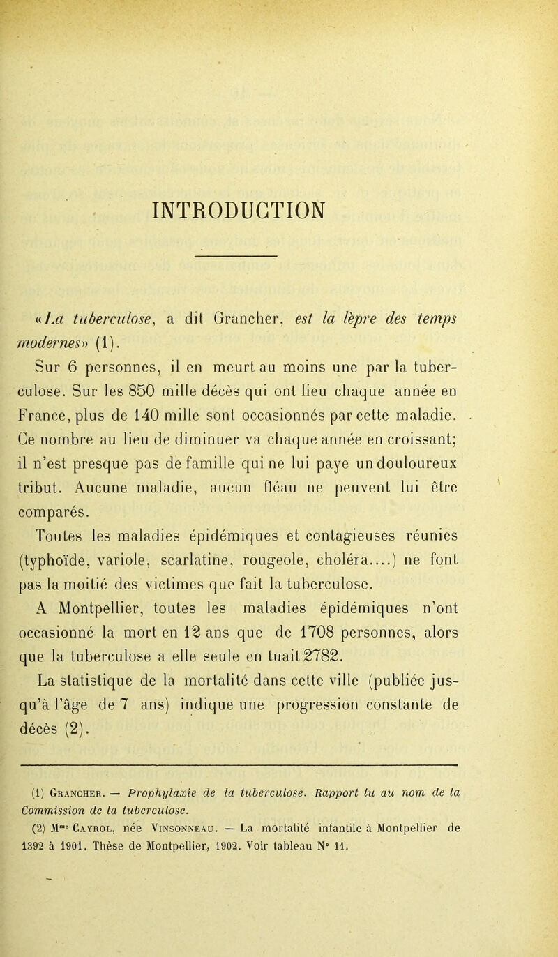 INTRODUCTION «7m tuberculose, a dit Grancher, est la lèpre des temps modernes» (1). Sur 6 personnes, il en meurt au moins une par la tuber- culose. Sur les 850 mille décès qui ont lieu chaque année en France, plus de 140 mille sont occasionnés par cette maladie. Ce nombre au lieu de diminuer va chaque année en croissant; il n’est presque pas de famille qui ne lui paye un douloureux tribut. Aucune maladie, aucun fléau ne peuvent lui être comparés. Toutes les maladies épidémiques et contagieuses réunies (typhoïde, variole, scarlatine, rougeole, choléra....) ne font pas la moitié des victimes que fait la tuberculose. A Montpellier, toutes les maladies épidémiques n’ont occasionné la mort en 12 ans que de 1708 personnes, alors que la tuberculose a elle seule en tuait 2782. La statistique de la mortalité dans cette ville (publiée jus- qu’à l’âge de 7 ans) indique une progression constante de décès (2). (1) Grancher. — Prophylaxie de la tuberculose. Rapport lu au nom de la Commission de la tuberculose. (2) Mrae Cayrol, née Vinsonneau. — La mortalité intantile à Montpellier de 1392 à 1901. Thèse de Montpellier, 1902. Voir tableau N° 11.