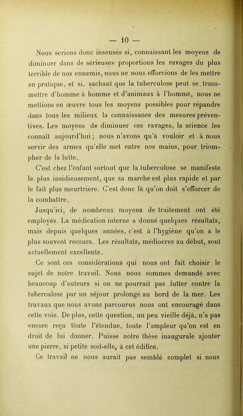 Nous serions donc insensés si, connaissant les moyens de diminuer dans de sérieuses proportions les ravages du plus terrible de nos ennemis, nous ne nous efforcions de les mettre en pratique, et si, sachant que la tuberculose peut se. trans- mettre d’homme à homme et d’animaux à l’homme, nous ne mettions en œuvre tous les moyens possibles pour répandre dans tous les milieux la connaissance des mesures préven- tives. Les moyens de diminuer ces ravages, la science les connaît aujourd’hui ; nous n’avons qu’à vouloir et à nous servir des armes qu’elle met entre nos mains, pour triom- pher de la lutte. C’est chez l’ênfant surtout que la tuberculose se manifeste le plus insidieusement, que sa marche est plus rapide et par le fait plus meurtrière. C’est donc là qu’on doit s’efforcer de la combattre. Jusqu’ici, de nombreux moyens de traitement ont été employés. La médication interne a donné quelques résultats, mais depuis quelques années, c’est à l’hygiène qu’on a le plus souvent recours. Les résultats, médiocres au début, sont actuellement excellents. Ce sont ces considérations qui nous ont fait choisir le sujet de notre travail. Nous nous sommes demandé avec beaucoup d’auteurs si on ne pourrait pas lutter contre la tuberculose par un séjour prolongé au bord de la mer. Les travaux que nous avons parcourus nous ont encouragé dans cette voie. Déplus, cette question, un peu vieille déjà, n’a pas encore reçu toute l’étendue, toute l’ampleur qu’on est en droit de lui donner. Puisse notre thèse inaugurale ajouter une pierre, si petite soit-elle, à cet édifice. Ce travail ne nous aurait pas semblé complet si nous