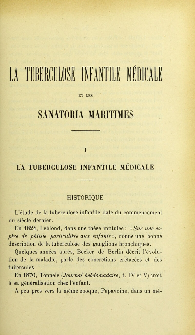u rnimm infantile medical ET LES SÀNATORIA MARITIMES I IA TUBERCULOSE INFANTILE MÉDICALE HISTORIQUE L’étude de la tuberculose infantile date du commencement du siècle dernier. En 1824, Leblond, dans une thèse intitulée : «Sur une es- pèce de phtisie particulière aux enfants », donne une bonne description de la tuberculose des ganglions bronchiques. Quelques années après, Becker de Berlin décrit l’évolu- tion de la maladie, parle des concrétions crétacées et des tubercules. En 1870, Tonnele (.Journal hebdomadaire, t. IV et V) croit à sa généralisation chez l’enfant. A peu près vers la même époque, Papavoine, dans un mé-
