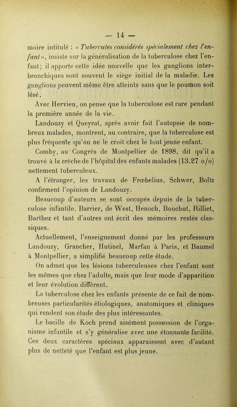 moire intitulé : « Tubercules considérés spécialement chez l'en- fant», insiste sur la généralisation de la tuberculose chez l’en- fant; il apporte cette idée nouvelle que les ganglions inter- bronchiques sont souvent le siège initial de la maladie. Les ganglions peuvent même être atteints sans que le poumon soit lésé. Avec Hervieu, on pense que la tuberculose est rare pendant la première année de la vie. Landouzy et Quevrat, après avoir fait l’autopsie de nom- breux malades, montrent, au contraire, que la tuberculose est plus fréquente qu’on ne le croit chez le tout jeune enfant. Comby, au Congrès de Montpellier de 1898, dit qu’il a trouvé à la crèche de l’hôpital des enfants malades (13.27 o/o) nettement tuberculeux. A l’étranger, les travaux de Frœbelius, Schwer, Boltz confirment l’opinion de Landouzy. Beaucoup d’auteurs se sont occupés depuis de la tuber- culose infantile. Barrier, de West, Henocb, Bouchut, Billiet, Barthez et tant d’autres ont écrit des mémoires restés clas- siques. Actuellement, l’enseignement donné par les professeurs Landouzy, Grancher, Hutinel, Marfan à Paris, et Baumel à Montpellier, a simplifié beaucoup cette étude. On admet que les lésions tuberculeuses chez l’enfant sont les mêmes que chez l’adulte, mais que leur mode d’apparition et leur évolution diffèrent. La tuberculose chez les enfants présente de ce fait de nom- breuses particularités étiologiques, anatomiques et cliniques qui rendent son étude des plus intéressantes. Le bacille de Koch prend aisément possession de l’orga- nisme infantile et s’y généralise avec une étonnante facilité. Ces deux caractères spéciaux apparaissent avec d’autant plus de netteté que l’enfant est plus jeune.