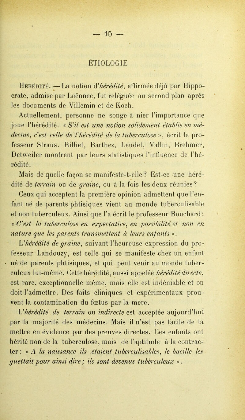 ÉTIOLOGIE Hérédité. —La notion d’hérédité, affirmée déjà par Hippo- crate, admise par Laënnec, fut reléguée au second plan après les documents de Villemin et de Koch. Actuellement, personne ne songe à nier l’importance que joue l’hérédité. « S'il est une notion solidement établie en mé- decine, c'est celle de l'hérédité de la tuberculose », écrit le pro- fesseur Straus. Rilliet, Barthez, Leudet, Vallin, Brehmer, Detweiler montrent par leurs statistiques l’influence de l’hé- rédité. Mais de quelle façon se manifeste-t-elle ? Est-ce une héré- dité de terrain ou de graine, ou à la fois les deux réunies? Ceux qui acceptent la première opinion admettent que l’en- fant né de parents phtisiques vient au monde tuberculisable et non tuberculeux. Ainsi que l’a écrit le professeur Bouchard : « C'est la tuberculose en expectative, en possibilité et non en nature que les parents transmettent à leurs enfants ». 'L'hérédité de graine, suivant l’heureuse expression du pro- fesseur Landouzy, est celle qui se manifeste chez un enfant né de parents phtisiques, et qui peut venir au monde tuber- culeux lui-même. Cette hérédité, aussi appelée hérédité directe, est rare, exceptionnelle même, mais elle est indéniable et on doit l’admettre. Des faits cliniques et expérimentaux prou- vent la contamination du fœtus par la mère. L'hérédité de terrain ou indirecte est acceptée aujourd’hui par la majorité des médecins. Mais il n’est pas facile de la mettre en évidence par des preuves directes. Ces enfants ont hérité non de la tuberculose, mais de l’aptitude à la contrac- ter : « A la naissance ils étaient tuberculisables, le bacille les guettait pour ainsi dire ; ils sont devenus tuberculeux ».