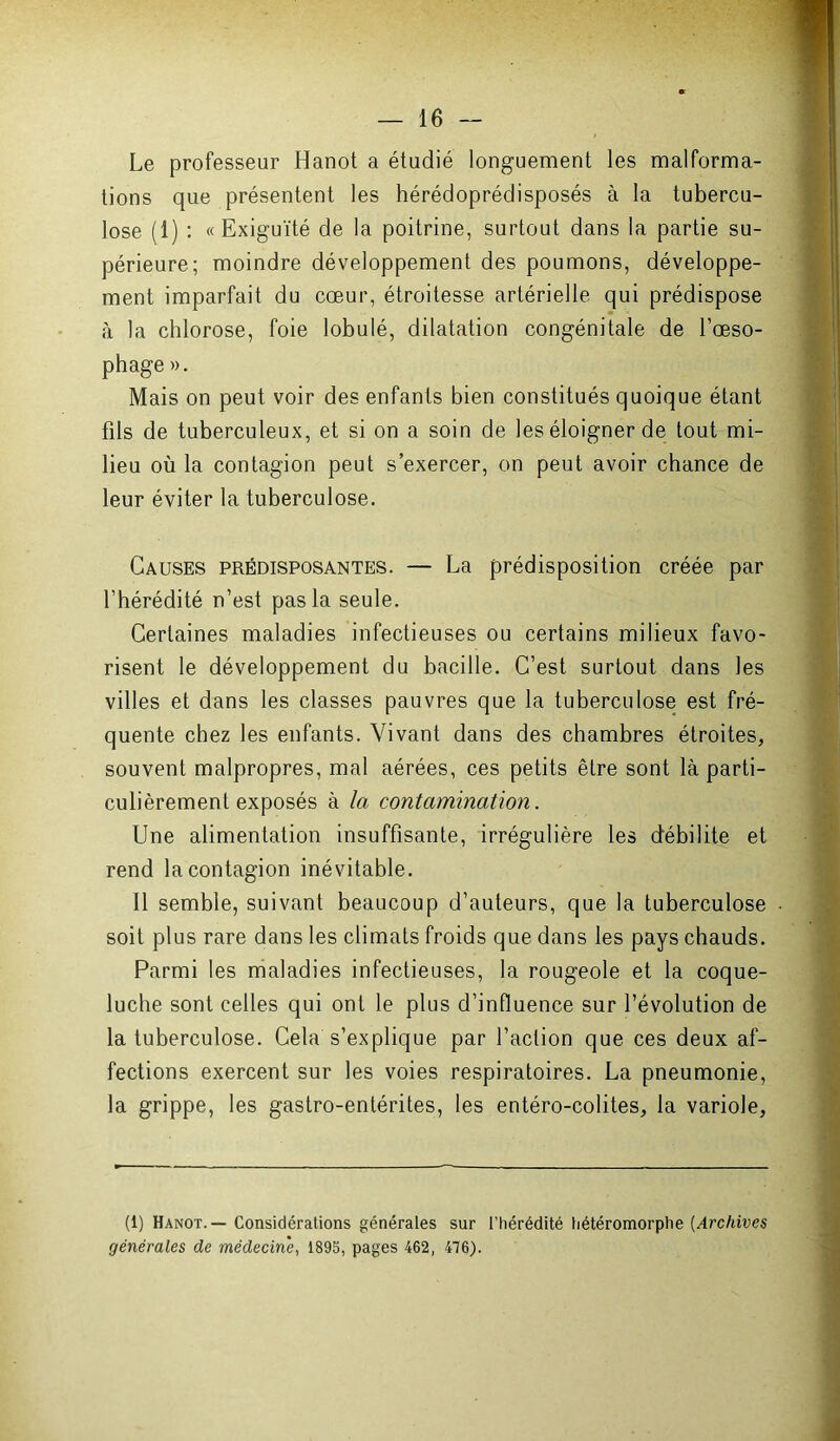 Le professeur Hanot a étudié longuement les malforma- tions que présentent les hérédoprédisposés à la tubercu- lose (1) : «Exiguïté de la poitrine, surtout dans la partie su- périeure; moindre développement des poumons, développe- ment imparfait du cœur, étroitesse artérielle qui prédispose à la chlorose, foie lobulé, dilatation congénitale de l’œso- phage ». Mais on peut voir des enfants bien constitués quoique étant fils de tuberculeux, et si on a soin de les éloigner de tout mi- lieu où la contagion peut s’exercer, on peut avoir chance de leur éviter la tuberculose. Causes prédisposantes. — La prédisposition créée par l’hérédité n’est pas la seule. Certaines maladies infectieuses ou certains milieux favo- risent le développement du bacille. C’est surtout dans les villes et dans les classes pauvres que la tuberculose est fré- quente chez les enfants. Vivant dans des chambres étroites, souvent malpropres, mal aérées, ces petits être sont là parti- culièrement exposés à la contamination. Une alimentation insuffisante, irrégulière les débilite et rend la contagion inévitable. Il semble, suivant beaucoup d’auteurs, que la tuberculose • soit plus rare dans les climats froids que dans les pays chauds. Parmi les maladies infectieuses, la rougeole et la coque- luche sont celles qui ont le plus d’influence sur l’évolution de la tuberculose. Cela s’explique par l’action que ces deux af- fections exercent sur les voies respiratoires. La pneumonie, la grippe, les gastro-entérites, les entéro-colites, la variole, (1) Hanot. — Considérations générales sur l’hérédité hétéromorphe (Archives générales de médecine, 1895, pages 462, 476).