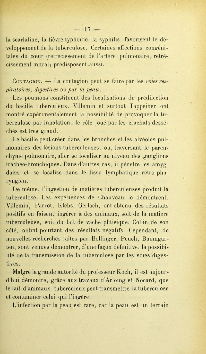 la scarlatine, la fièvre typhoïde, la syphilis, favorisent le dé- veloppement de la tuberculose. Certaines affections congéni- tales du cœur (rétrécissement de l’artère pulmonaire, rétré- cissement mitral) prédisposent aussi. Contagion. — La contagion peut se faire par les voies res- piratoires, digestives ou par la peau. Les poumons constituent des localisations de prédilection du bacille tuberculeux. Villemin et surtout Tappeiner ont montré expérimentalement la possibilité de provoquer la tu- berculose par inhalation ; le rôle joué par les crachats dessé- chés est très grand. Le bacille peut créer dans les bronches et les alvéoles pul- monaires des lésions tuberculeuses, ou, traversant le paren- chyme pulmonaire, aller se localiser au niveau des ganglions trachéo-bronchiques. Dans d’autres cas, il pénètre les amyg- dales et se localise dans le tissu lymphatique rétro-pha- ryngien . De même, l’ingestion de matières tuberculeuses produit la tuberculose. Les expériences de Chauveau le démontrent. Villemin, Parrot, Klebs, Gerlach, ont obtenu des résultats positifs en faisant ingérer à des animaux, soit de la matière tuberculeuse, soit du lait de vache phtisique. Collin,de son côté, obtint pourtant des résultats négatifs. Cependant, de nouvelles recherches faites par Bollinger, Peuch, Baumgar- ten, sont venues démontrer, d’une façon définitive, la possibi- lité de la transmission de la tuberculose par les voies diges- tives. Malgré la grande autorité du professeur Koch, il est aujour- d’hui démontré, grâce aux travaux d’Arloing et Nocard, que le lait d’animaux tuberculeux peut transmettre la tuberculose et contaminer celui qui l’ingère. L’infection par la peau est rare, car la peau est un terrain
