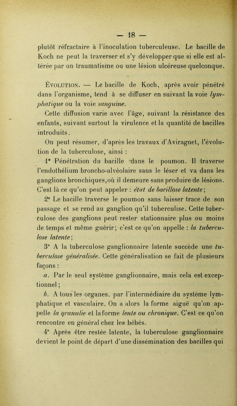 plutôt réfractaire à l’inoculation tuberculeuse. Le bacille de Koch ne peut la traverser et s’y développer que si elle est al- térée par un traumatisme ou une lésion ulcéreuse quelconque. Évolution. — Le bacille de Koch, après avoir pénétré dans l’organisme, tend à se diffuser en suivant la voie lym- phatique ou la voie sanguine. Cette diffusion varie avec l’âge, suivant la résistance des enfants, suivant surtout la virulence et la quantité de bacilles introduits. On peut résumer, d’après les travaux d’Aviragnet, l’évolu- tion de la tuberculose, ainsi : 1° Pénétration du bacille dans le poumon. 11 traverse l’endothélium broncho-alvéolaire sans le léser et va dans les ganglions bronchiques,où il demeure sans produire de lésions. C’est là ce qu’on peut appeler : état de bacillose latente ; 2° Le bacille traverse le poumon sans laisser trace de son passage et se rend au ganglion qu’il tuberculise. Cette tuber- culose des ganglions peut rester stationnaire plus ou moins de temps et même guérir; c’est ce qu’on appelle : la tubercu- lose latente; 3° A la tuberculose ganglionnaire latente succède une tu- berculose généralisée. Cette généralisation se fait de plusieurs façons : a. Par le seul système ganglionnaire, mais cela est excep- tionnel ; b. A tous les organes, par l’intermédiaire du système lym- phatique et vasculaire. On a alors la forme aiguë qu’on ap- pelle la qranulie et la forme lente ou chronique. C’est ce qu’on rencontre en général chez les bébés. 4° Après être restée latente, la tuberculose ganglionnaire devient le point de départ d’une dissémination des bacilles qui