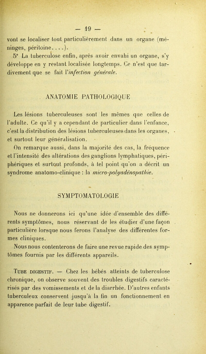 vont se localiser tout particulièrement dans un organe (mé- ninges, péritoine. . . .). 5° La tuberculose enfin, après avoir envahi un organe, s’y développe en y restant localisée longtemps. Ce n’est que tar- divement que se fait l'infection générale. ANATOMIE PATHOLOGIQUE Les lésions tuberculeuses sont les mêmes que celles de l’adulte. Ce qu’il y a cependant de particulier dans l’enfance, c’est la distribution des lésions tuberculeuses dans les organes, et surtout leur généralisation. On remarque aussi, dans la majorité des cas, la fréquence et l’intensité des altérations des ganglions lymphatiques, péri- phériques et surtout profonds, à tel point qu’on a décrit un syndrome anatomo-clinique : la micro-polyadénopathie. SYMPTOMATOLOGIE Nous ne donnerons ici qu’une idée d’ensemble des diffé- rents symptômes, nous réservant de les étudier d’une façon particulière lorsque nous ferons l’analyse des différentes for- mes cliniques. Nous nous contenterons de faire une revue rapide des symp- tômes fournis par les différents appareils. Tube digestif. — Chez les bébés atteints de tuberculose chronique, on observe souvent des troubles digestifs caracté- risés par des vomissements et de la diarrhée. D’autres enfants tuberculeux conservent jusqu’à la fin un fonctionnement en apparence parfait de leur tube digestif.