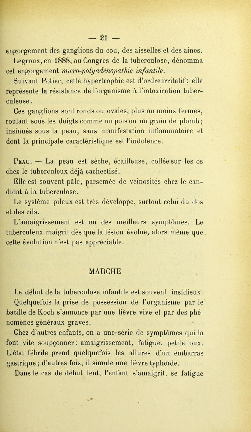 engorgement des ganglions du cou, des aisselles et des aines. Legroux, en 1888, au Congrès de la tuberculose, dénomma cet engorgement micro-polyadénopathie infantile. Suivant Potier, cette hypertrophie est d’ordre irritatif ; elle représente la résistance de l’organisme à l’intoxication tuber- culeuse. Ces ganglions sont ronds ou ovales, plus ou moins fermes, roulant sous les doigts comme un pois ou un grain de plomb; insinués sous la peau, sans manifestation inflammatoire et dont la principale caractéristique est l’indolence. Peau. — La peau est sèche, écailleuse, collée sur les os chez le tuberculeux déjà cachectisé. Elle est souvent pâle, parsemée de veinosités chez le can- didat à la tuberculose. Le système pileux est très développé, surtout celui du dos et des cils. L’amaigrissement est un des meilleurs symptômes. Le tuberculeux maigrit dès que la lésion évolue, alors même que cette évolution n’est pas appréciable. MARCHE Le début de la tuberculose infantile est souvent insidieux. Quelquefois la prise de possession de l’organisme par le bacille de Koch s’annonce par une fièvre vive et par des phé- nomènes généraux graves. Chez d’autres enfants, on a une série de symptômes qui la font vite soupçonner: amaigrissement, fatigue, petite toux. L’état fébrile prend quelquefois les allures d’un embarras gastrique; d’autres fois, il simule une fièvre typhoïde. Dans le cas de début lent, l’enfant s’amaigrit, se fatigue