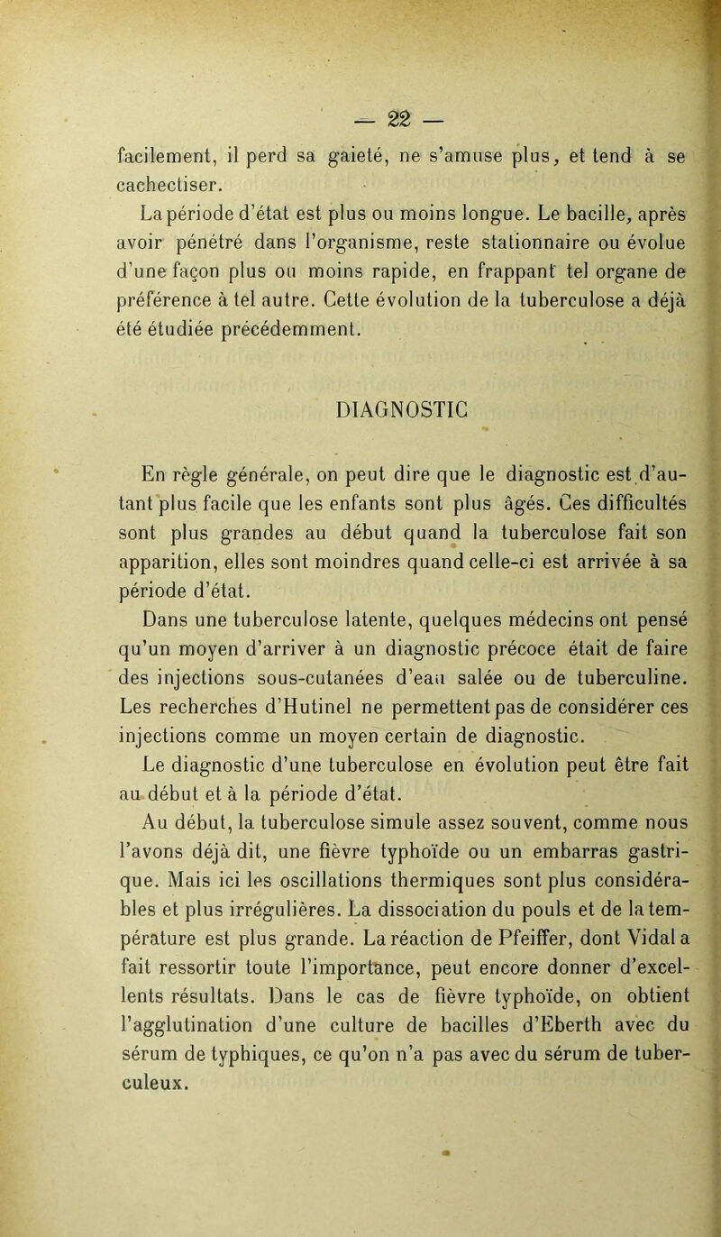 facilement, il perd sa gaieté, ne s’amuse plus, et tend à se cachectiser. La période d’état est plus ou moins longue. Le bacille, après avoir pénétré dans l’organisme, reste stationnaire ou évolue d’une façon plus ou moins rapide, en frappant tel organe de préférence à tel autre. Cette évolution de la tuberculose a déjà été étudiée précédemment. DIAGNOSTIC En règle générale, on peut dire que le diagnostic est d’au- tant plus facile que les enfants sont plus âgés. Ces difficultés sont plus grandes au début quand la tuberculose fait son apparition, elles sont moindres quand celle-ci est arrivée à sa période d’état. Dans une tuberculose latente, quelques médecins ont pensé qu’un moyen d’arriver à un diagnostic précoce était de faire des injections sous-cutanées d’eau salée ou de tuberculine. Les recherches d’Hutinel ne permettent pas de considérer ces injections comme un moyen certain de diagnostic. Le diagnostic d’une tuberculose en évolution peut être fait au début et à la période d’état. Au début, la tuberculose simule assez souvent, comme nous l’avons déjà dit, une fièvre typhoïde ou un embarras gastri- que. Mais ici les oscillations thermiques sont plus considéra- bles et plus irrégulières. La dissociation du pouls et de la tem- pérature est plus grande. La réaction de Pfeiffer, dont Vidal a fait ressortir toute l’importance, peut encore donner d’excel- lents résultats. Dans le cas de fièvre typhoïde, on obtient l’agglutination d’une culture de bacilles d’Eberth avec du sérum de typhiques, ce qu’on n’a pas avec du sérum de tuber- culeux.