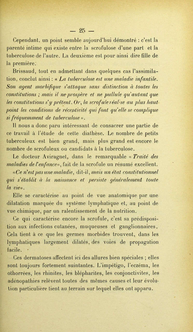 Cependant, un point semble aujourd’hui démontré : c’est la parenté intime qui existe entre la scrofulose d’une part et la tuberculose de l’autre. La deuxième est pour ainsi dire fille de la première. Brissaud, tout en admettant dans quelques cas l’assimila- tion, conclut ainsi : « La tuberculose est une maladie infantile. Son agent morbifique s'attaque sans distinction à toutes les constitutions ; mais il ne prospéré et ne pullule qu autant que les constitutions s'y prêtent. Or, la scrofule réaTse au plus haut point les conditions de réceptivité qui font quelle se complique si fréquemment de tuberculose'». Il nous a donc paru intéressant de consacrer une partie de ce travail à l’étude de cette diathèse. Le nombre de petits tuberculeux est bien grand, mais plus grand est encore le nombre de scrofuleux ou candidats à la tuberculose. Le docteur Aviragnet, dans le remarquable « Traité des maladies de l'enfance», fait de la scrofule un résumé excellent. «Ce n'est pas une maladie, dit-il, mais un état constitutionnel qui s'établit à la naissance et persiste généralement toute la vie». Elle se caractérise au point de vue anatomique par une dilatation marquée du système lymphatique et, au point de vue chimique, par un ralentissement de la nutrition. Ce qui caractérise encore la scrofule, c’est sa prédisposi- tion aux infections cutanées, muqueuses et ganglionnaires. Cela tient à ce que les germes morbides trouvent, dans les lymphatiques largement dilatés, des voies de propagation facile. • Ces dermatoses affectent ici des allures bien spéciales ; elles sont toujours fortement suintantes. L’impétigo, l’eczéma, les othorrées, les rhinites, les blépharites, les conjonctivites, les adénopathies relèvent toutes des mêmes causes et leur évolu- tion particulière tient au terrain sur lequel elles ont apparu.
