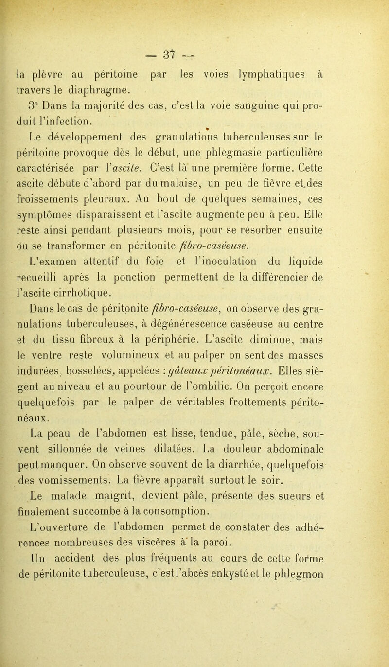 la plèvre au péritoine par les voies lymphatiques à travers le diaphragme. 3° Dans la majorité des cas, c’est la voie sanguine qui pro- duit l’infection. Le développement des granulations tuberculeuses sur le péritoine provoque dès le début, une phlegmasie particulière caractérisée par Y ascite. C’est là une première forme. Cette ascite débute d’abord par du malaise, un peu de fièvre et.des froissements pleuraux. Au bout de quelques semaines, ces symptômes disparaissent et l’ascite augmente peu à peu. Elle reste ainsi pendant plusieurs mois, pour se résorber ensuite ou se transformer en péritonite fîbro-caséeuse. L’examen attentif du foie et l’inoculation du liquide recueilli après la ponction permettent de la différencier de l’ascite cirrhotique. Dans le cas de péritonite fibro-caséeuse, on observe des gra- nulations tuberculeuses, à dégénérescence caséeuse au centre et du tissu fibreux à la périphérie. L’ascite diminue, mais le ventre reste volumineux et au palper on sent des masses indurées, bosselées, appelées : gâteaux péritonéaux. Elles siè- gent au niveau et au pourtour de l’ombilic. On perçoit encore quelquefois par le palper de véritables frottements périto- néaux. La peau de l’abdomen est lisse, tendue, pâle, sèche, sou- vent sillonnée de veines dilatées. La douleur abdominale peut manquer. On observe souvent de la diarrhée, quelquefois des vomissements. La fièvre apparaît surtout le soir. Le malade maigrit, devient pâle, présente des sueurs et finalement succombe à la consomption. L’ouverture de l’abdomen permet de constater des adhé- rences nombreuses des viscères a la paroi. Un accident des plus fréquents au cours de cette forme de péritonite tuberculeuse, c’estl’abcès enkysté et le phlegmon