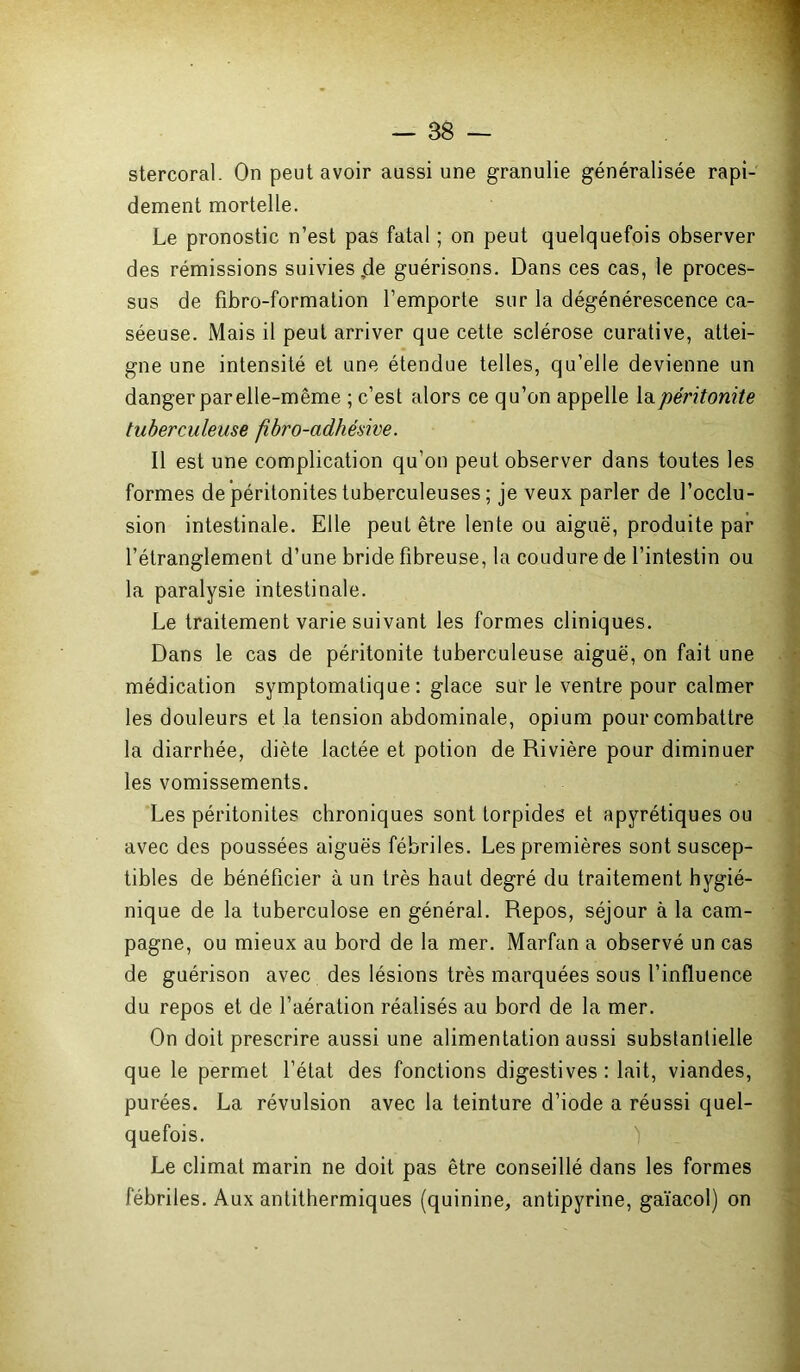 stercoral. On peut avoir aussi une granulie généralisée rapi- dement mortelle. Le pronostic n’est pas fatal ; on peut quelquefois observer des rémissions suivies,de guérisons. Dans ces cas, le proces- sus de fibro-formation l’emporte sur la dégénérescence ca- séeuse. Mais il peut arriver que cette sclérose curative, attei- gne une intensité et une étendue telles, qu’elle devienne un danger par elle-même ; c’est alors ce qu’on appelle la péritonite tuberculeuse fibro-adhésive. Il est une complication qu’on peut observer dans toutes les formes de péritonites tuberculeuses ; je veux parler de l’occlu- sion intestinale. Elle peut être lente ou aiguë, produite par l’étranglement d’une bride fibreuse, la coudure de l’intestin ou la paralysie intestinale. Le traitement varie suivant les formes cliniques. Dans le cas de péritonite tuberculeuse aiguë, on fait une médication symptomatique: glace sur le ventre pour calmer les douleurs et la tension abdominale, opium pour combattre la diarrhée, diète lactée et potion de Rivière pour diminuer les vomissements. Les péritonites chroniques sont torpides et apyrétiques ou avec des poussées aiguës fébriles. Les premières sont suscep- tibles de bénéficier à un très haut degré du traitement hygié- nique de la tuberculose en général. Repos, séjour à la cam- pagne, ou mieux au bord de la mer. Marfan a observé un cas de guérison avec des lésions très marquées sous l’influence du repos et de l’aération réalisés au bord de la mer. On doit prescrire aussi une alimentation aussi substantielle que le permet l’état des fonctions digestives : lait, viandes, purées. La révulsion avec la teinture d’iode a réussi quel- quefois. Le climat marin ne doit pas être conseillé dans les formes fébriles. Aux antithermiques (quinine, antipyrine, gaïacol) on