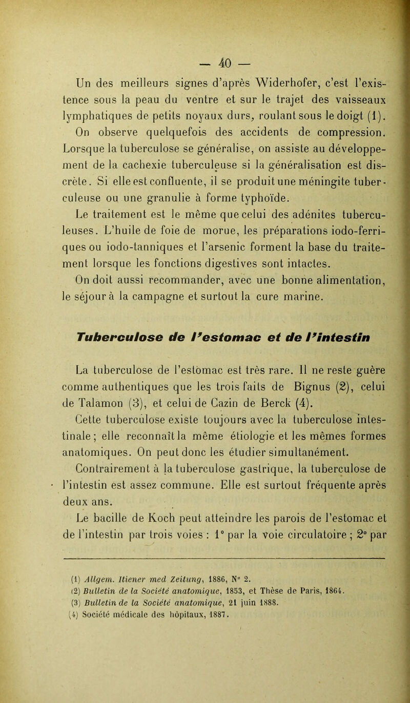 Un des meilleurs signes d’après Widerhofer, c’est l’exis- tence sous la peau du ventre et sur le trajet des vaisseaux lymphatiques de petits noyaux durs, roulant sous le doigt (1). On observe quelquefois des accidents de compression. Lorsque la tuberculose se généralise, on assiste au développe- ment de la cachexie tuberculeuse si la généralisation est dis- crète. Si elle est confluente, il se produit une méningite tuber- culeuse ou une granulie à forme typhoïde. Le traitement est le même que celui des adénites tubercu- leuses. L’huile de foie de morue, les préparations iodo-ferri- quesou iodo-tanniques et l’arsenic forment la base du traite- ment lorsque les fonctions digestives sont intactes. On doit aussi recommander, avec une bonne alimentation, le séjour à la campagne et surtout la cure marine. Tuberculose de I9estomac et de l9intestin La tuberculose de l’estomac est très rare. 11 ne reste guère comme authentiques que les trois faits de Bignus (2), celui de Talamon (3), et celui de Cazin de Berck (4). Cette tuberculose existe toujours avec la tuberculose intes- tinale ; elle reconnaît la même étiologie et les mêmes formes anatomiques. On peut donc les étudier simultanément. Contrairement à la tuberculose gastrique, la tuberculose de l’intestin est assez commune. Elle est surtout fréquente après deux ans. Le bacille de Koch peut atteindre les parois de l’estomac et de l’intestin par trois voies : 1° par la voie circulatoire ; 2° par (1) Allgem. Mener med Zeitung, 1886, N° 2. (2) Bulletin de la Société anatomique, 1853, et Thèse de Paris, 1864. (3) Bulletin de la Société anatomique, 21 juin 1888. (4) Société médicale des hôpitaux, 1887.