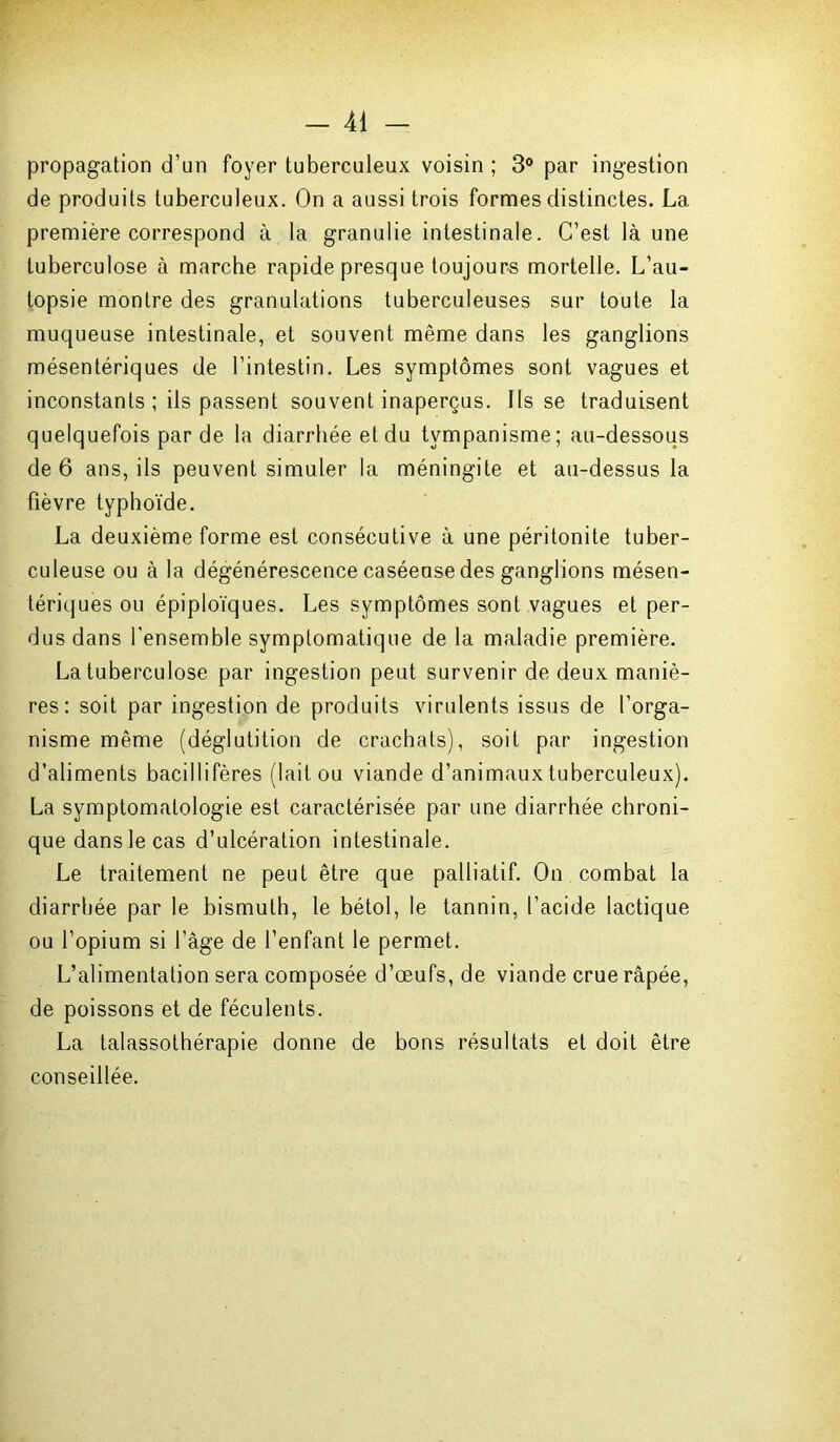 propagation d’un foyer tuberculeux voisin ; 3° par ingestion de produits tuberculeux. On a aussi trois formes distinctes. La première correspond à la granulie intestinale. C’est là une tuberculose à marche rapide presque toujours mortelle. L’au- topsie montre des granulations tuberculeuses sur toute la muqueuse intestinale, et souvent même dans les ganglions mésentériques de l’intestin. Les symptômes sont vagues et inconstants ; iis passent souvent inaperçus. Ils se traduisent quelquefois par de la diarrhée et du tympanisme; au-dessous de 6 ans, ils peuvent simuler la méningite et au-dessus la fièvre typhoïde. La deuxième forme est consécutive à une péritonite tuber- culeuse ou à la dégénérescence caséeuse des ganglions mésen- tériques ou épiploïques. Les symptômes sont vagues et per- dus dans l'ensemble symptomatique de la maladie première. La tuberculose par ingestion peut survenir de deux maniè- res: soit par ingestion de produits virulents issus de l’orga- nisme même (déglutition de crachats), soit par ingestion d’aliments bacillifères (lait ou viande d’animaux tuberculeux). La symptomatologie est caractérisée par une diarrhée chroni- que dans le cas d’ulcération intestinale. Le traitement ne peut être que palliatif. On combat la diarrhée par le bismuth, le bétol, le tannin, l’acide lactique ou l’opium si l’âge de l’enfant le permet. L’alimentation sera composée d’œufs, de viande crue râpée, de poissons et de féculents. La talassothérapie donne de bons résultats et doit être conseillée.