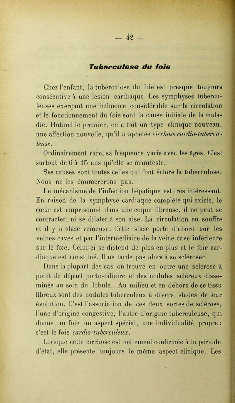 Tuberculose du foie Chez l’enfant, la tuberculose du foie est presque toujours consécutive à une lésion cardiaque. Les symphyses tubercu- leuses exerçant une influence considérable sur la circulation et le fonctionnement du foie sont la cause initiale de la mala- die. Hutinel le premier, en a fait un type clinique nouveau, une affection nouvelle, qu’il a appelée cirrhose cardio-tubercu- leuse. Ordinairement rare, sa fréquence varie avec les âges. C’est surtout de 6 à 15 ans qu’elle se manifeste. Ses causes sont toutes celles qui font éclore la tuberculose. Nous ne les énumérerons pas. Le mécanisme de l’infection hépatique est très intéressant. En raison de la symphyse cardiaque complète qui existe, le cœur est emprisonné dans une coque fibreuse, il ne peut se contracter, ni se dilater à son aise. La circulation en souffre et il y a stase veineuse. Cette stase porte d’abord sur les veines caves et par l’intermédiaire de la veine cave inférieure sur le foie. Celui-ci se distend de plus en plus et le foie car- diaque est constitué. Il ne tarde pas alors à se scléroser. Dans la plupart des cas on trouve en outre une sclérose à point de départ porto-biliaire et des nodules scléreux dissé- minés au sein du lobule. Au milieu et en dehors de ce tissu fibreux sont des nodules tuberculeux à divers stades de leur évolution. C’est l’association de ces deux sortes de sclérose, l’une d’origine congestive, l’autre d’origine tuberculeuse, qui donne au foie un aspect spécial, une individualité propre : c’est le foie cardio-tuberculeux. Lorsque cette cirrhose est nettement confirmée à la période d’état, elle présente toujours le même aspect clinique. Les