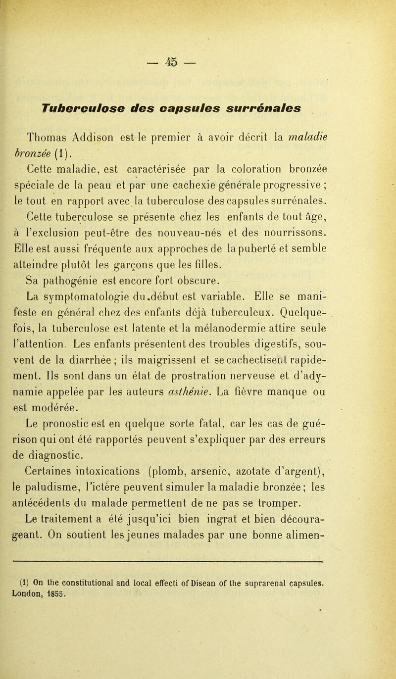 Tuberculose des capsules surrénales Thomas Addison est le premier à avoir décrit la maladie bronzée ( 1 ). Cette maladie, est caractérisée par la coloration bronzée spéciale de la peau et par une cachexie générale progressive ; le tout en rapport avec la tuberculose des capsules surrénales. Cette tuberculose se présente chez les enfants de tout âge, à l’exclusion peut-être des nouveau-nés et des nourrissons. Elle est aussi fréquente aux approches de la puberté et semble atteindre plutôt les garçons que les filles. Sa pathogénie est encore fort obscure. La symptomatologie du .début est variable. Elle se mani- feste en général chez des enfants déjà tuberculeux. Quelque- fois, la tuberculose est latente et la mélanodermie attire seule l’attention. Les enfants présentent des troubles digestifs, sou- vent de la diarrhée; ils maigrissent et se cachectisent rapide- ment. Ils sont dans un état de prostration nerveuse et d’ady- namie appelée par les auteurs asthénie. La fièvre manque ou est modérée. Le pronostic est en quelque sorte fatal, car les cas de gué- rison qui ont été rapportés peuvent s’expliquer par des erreurs de diagnostic. Certaines intoxications (plomb, arsenic, azotate d’argent), le paludisme, l’ictère peuvent simuler la maladie bronzée ; les antécédents du malade permettent de ne pas se tromper. Le traitement a été jusqu’ici bien ingrat et bien découra- geant. On soutient les jeunes malades par une bonne alimen- (1) On the constitutional and local effecti ofDisean of the suprarénal capsules. London, 1855.