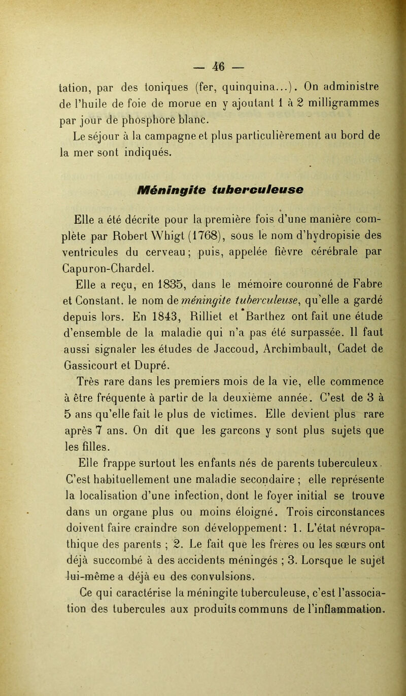 tation, par des toniques (fer, quinquina...). On administre de l’huile de foie de morue en y ajoutant 1 à 2 milligrammes par jour de phosphore blanc. Le séjour à la campagne et plus particulièrement au bord de la mer sont indiqués. Méningite tuberculeuse Elle a été décrite pour la première fois d’une manière com- plète par Robert Whigt (1768), sous le nom d’hydropisie des ventricules du cerveau ; puis, appelée fièvre cérébrale par Capuron-Chardel. Elle a reçu, en 1835, dans le mémoire couronné de Fabre et Constant, le nom àz méningite tuberculeuse, qu’elle a gardé depuis lors. En 1843, Rilliet et Barthez ont fait une étude d’ensemble de la maladie qui n’a pas été surpassée. 11 faut aussi signaler les études de Jaccoud, Arcbimbault, Cadet de Gassicourt et Dupré. Très rare dans les premiers mois de la vie, elle commence à être fréquente à partir de la deuxième année. C’est de 3 à 5 ans qu’elle fait le plus de victimes. Elle devient plus rare après 7 ans. On dit que les garçons y sont plus sujets que les filles. Elle frappe surtout les enfants nés de parents tuberculeux. C’est habituellement une maladie secondaire ; elle représente la localisation d’une infection, dont le foyer initial se trouve dans un organe plus ou moins éloigné. Trois circonstances doivent faire craindre son développement: 1. L’état névropa- thique des parents ; 2. Le fait que les frères ou les sœurs ont déjà succombé à des accidents méningés ; 3. Lorsque le sujet lui-même a déjà eu des convulsions. Ce qui caractérise la méningite tuberculeuse, c’est l’associa- tion des tubercules aux produits communs de l’inflammation.