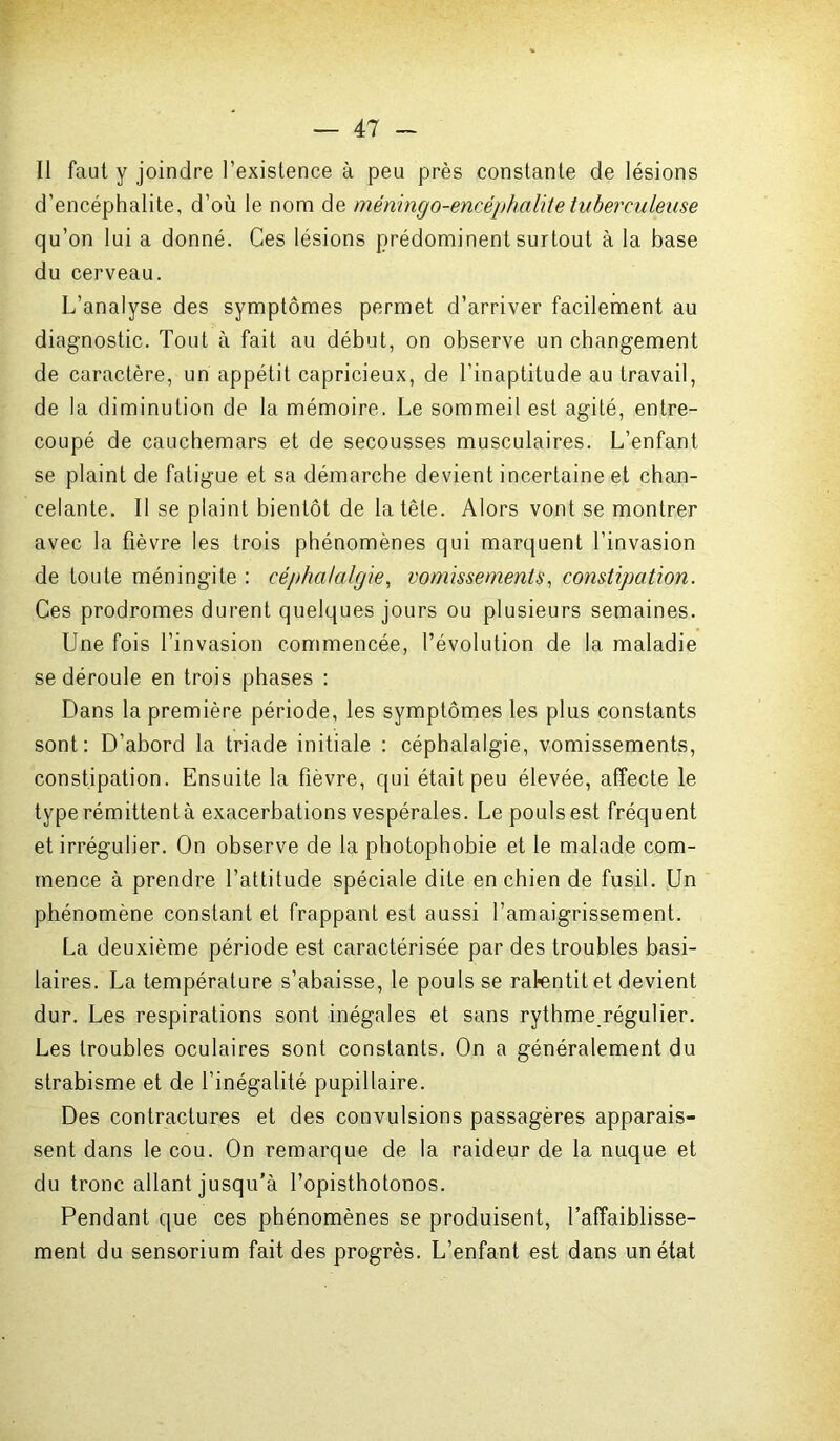 Il faut y joindre l’existence à peu près constante de lésions d’encéphalite, d’où le nom de méningo-encéphalite tuberculeuse qu’on lui a donné. Ces lésions prédominent surtout à la base du cerveau. L’analyse des symptômes permet d’arriver facilement au diagnostic. Tout à fait au début, on observe un changement de caractère, un appétit capricieux, de l’inaptitude au travail, de la diminution de la mémoire. Le sommeil est agité, entre- coupé de cauchemars et de secousses musculaires. L’enfant se plaint de fatigue et sa démarche devient incertaine et chan- celante. Il se plaint bientôt de la tête. Alors vont se montrer avec la fièvre les trois phénomènes qui marquent l’invasion de toute méningite : céphalalgie, vomissements, constipation. Ces prodromes durent quelques jours ou plusieurs semaines. Une fois l’invasion commencée, l’évolution de la maladie se déroule en trois phases : Dans la première période, les symptômes les plus constants sont: D’abord la triade initiale : céphalalgie, vomissements, constipation. Ensuite la fièvre, qui était peu élevée, affecte le type rémittent à exacerbations vespérales. Le pouls est fréquent et irrégulier. On observe de la photophobie et le malade com- mence à prendre l’attitude spéciale dite en chien de fusil. Un phénomène constant et frappant est aussi l’amaigrissement. La deuxième période est caractérisée par des troubles basi- laires. La température s’abaisse, le pouls se ralentit et devient dur. Les respirations sont inégales et sans rythme régulier. Les troubles oculaires sont constants. On a généralement du strabisme et de l’inégalité pupillaire. Des contractures et des convulsions passagères apparais- sent dans le cou. On remarque de la raideur de la nuque et du tronc allant jusqu’à l’opisthotonos. Pendant que ces phénomènes se produisent, l’affaiblisse- ment du sensorium fait des progrès. L’enfant est dans un état