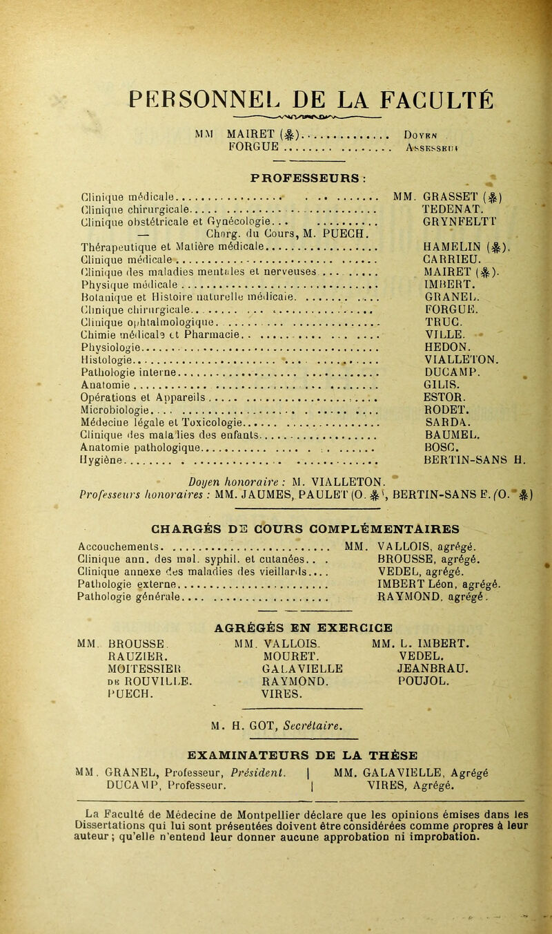 PERSONNEL DE LA FACULTÉ MM MAIRET (^) Doykn EORGUE Assksseim PROFESSEURS : Clinique médicale MM. GRASSET ($) Clinique chirurgicale TEDENAT. Clinique obstétricale et Gynécologie. .. GRYNFELTT — Chnrg. du Cours, M. PUECH. Thérapeutique et Matière médicale HAMELIN ($)■ Clinique médicale CARRIEU. Clinique des maladies mentales et nerveuses MAIRET ($). Physique médicale IMBERT. Botanique et Histoire naturelle médicale GRANEL. Clinique chirurgicale.. EORGUE. Clinique ophtalmologique. TRUC. Chimie médicale et Pharmacie VILLE. Physiologie HEDON. Histologie VIALLETON. Pathologie interne DUCAMP. Anatomie G1LIS. Opérations et Appareils ESTOR. Microbiologie RODET. Médeciue légale et Toxicologie SARDA. Clinique des maladies des enfants BAUMEL. Anatomie pathologique BOSC. Hygiène BERTIN-SANS H. Doyen honoraire: M. VIALLETON. Professeurs honoraires: MM. JAUMES, PAULET (O. BERTIN-SANS E. (O. &) CHARGÉS DE COURS COMPLÉMENTAIRES Accouchements MM. VALLOIS, agrégé. Clinique ann. des mol. syphil. et cutanées.. . BROUSSE, agrégé. Clinique annexe des maladies des vieillards.... VEDEL, agrégé. Pathologie externe IMBERT Léon, agrégé. Pathologie générale RAYMOND, agrégé. AGRÉGÉS EN EXERCICE MM. BROUSSE. MM. VALLOIS. MM. L. IMBERT. RAUZIER. MOURET. VEDEL. MOITESSIER GALA VIELLE JEANBRAU. dk ROUVILLE. RAYMOND. POUJOL. PUECH. VIRES. M. H. GOT, Secrétaire. EXAMINATEURS DE LA THÈSE MM. GRANEL, Professeur, Président. | MM. GALAVIELLE, Agrégé DUCAMP, Professeur. | VIRES, Agrégé. La Faculté de Médecine de Montpellier déclare que les opinions émises dans les Dissertations qui lui sont présentées doivent être considérées comme propres à leur auteur; qu’elle n’entend leur donner aucune approbation ni improbation.