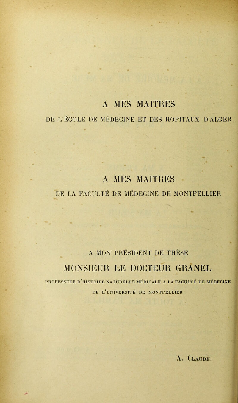 A MES MAITRES DE LÉCOLE DE MÉDECINE ET DES HOPITAUX D'ALGER A MES MAITRES DE LA FACULTÉ DE MÉDECINE DE MONTPELLIER A MON PRÉSIDENT DE THÈSE MONSIEUR LE DOCTEUR GRANEL PROFESSEUR d’.'IISTOIRE NATURELLE MÉDICALE A LA FACULTE DE MEDECINE DE l'université DE MONTPELLIER