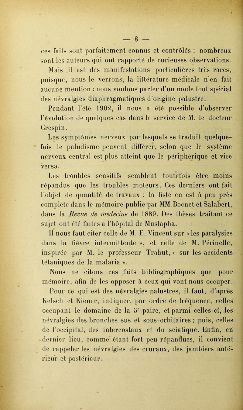 ces faits sont parfaitement connus et contrôlés ; nombreux sont les auteurs qui ont rapporté de curieuses observations. Mais il est des manifestations particulières très rares, puisque, nous le verrons, la littérature médicale n’en fait aucune mention : nous voulons parler d’un mode tout spécial des névralgies diaphragmatiques d’origine palustre. Pendant l’été 1902, il nous a été possible d’observer l’évolution de quelques cas dans le service de M. le docteur Crespin. Les symptômes nerveux par lesquels se traduit quelque- fois le paludisme peuvent différer, selon que le système nerveux central est plus atteint que le périphérique et vice versa. Les troubles sensitifs semblent toutefois être moins répandus que les troubles moteurs. Ces derniers ont fait l’objet de quantité de travaux : la liste en est à peu près complète dans le mémoire publié par MM.Bocnet et Salabert, dans la Revue de médecine de 1889. Des thèses traitant ce sujet ont été faites à l’hôpital de Mustapha. 11 nous faut citer celle de M. E. Vincent sur « les paralysies dans la fièvre intermittente », et celle de M. Périnelle, inspirée par M. le professeur Trabut, « sur les accidents tétaniques de la malaria ». Nous ne citons ces faits bibliographiques que pour mémoire, afin de les opposer à ceux qui vont nous occuper. Pour ce qui est des névralgies palustres, il faut, d’après Kelsch et Kiener, indiquer, par ordre de fréquence, celles occupant le domaine de la 5e paire, et parmi celles-ci, les névralgies des bronches sus et sous-orbitaires; puis, celles de l’occipital, des intercostaux et du sciatique. Enfin, en dernier lieu, comme étant fort peu répandues, il convient de rappeler les névralgies des cruraux, des jambiers anté- rieur et postérieur.