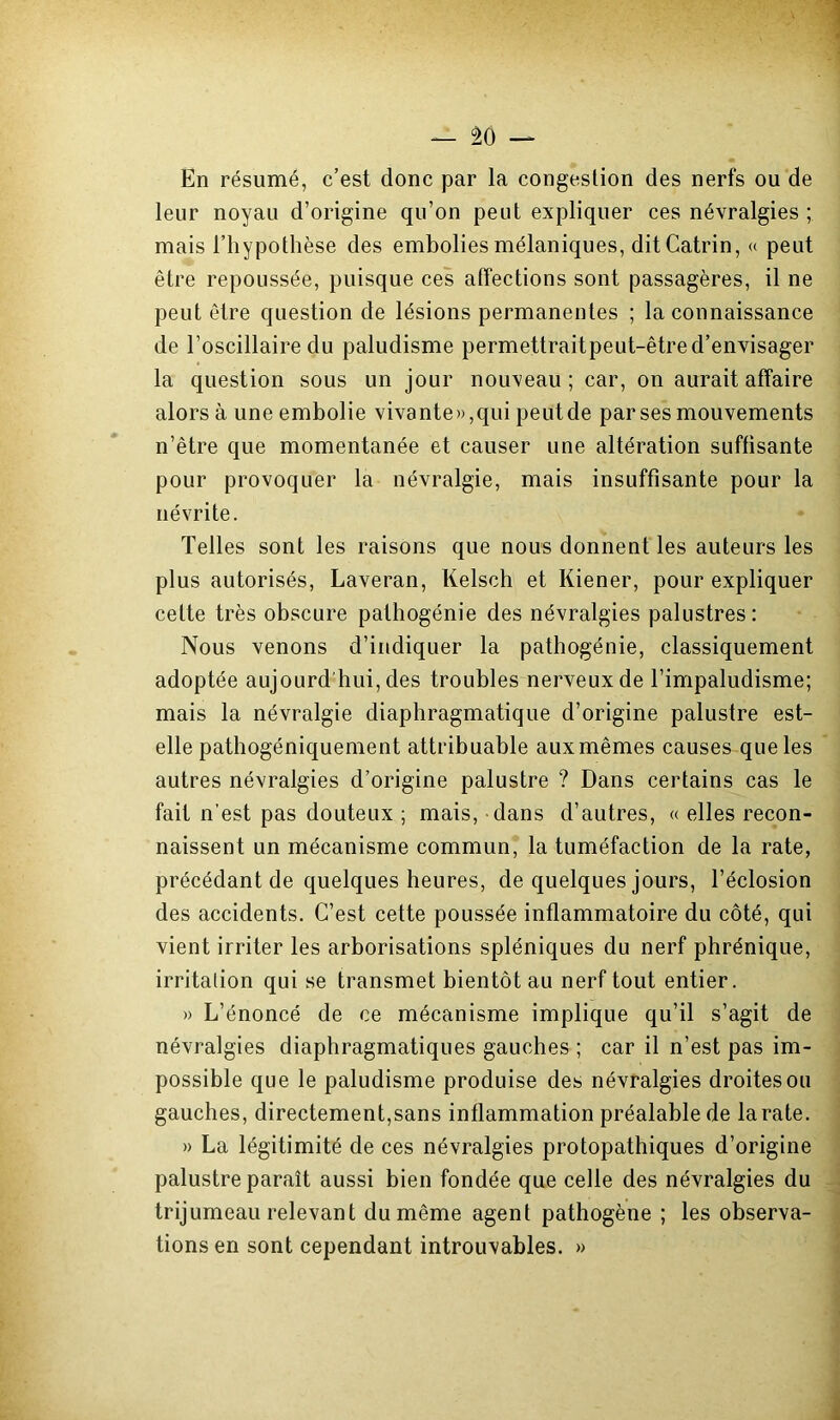 En résumé, c’est donc par la congestion des nerfs ou de leur noyau d’origine qu’on peut expliquer ces névralgies ; mais l’hypothèse des embolies mélaniques, ditCatrin, « peut être repoussée, puisque ces affections sont passagères, il ne peut être question de lésions permanentes ; la connaissance de l’oscillaire du paludisme permettrait peut-être d’envisager la question sous un jour nouveau ; car, on aurait affaire alors à une embolie vivante»,qui peut de par ses mouvements n’être que momentanée et causer une altération suffisante pour provoquer la névralgie, mais insuffisante pour la névrite. Telles sont les raisons que nous donnent les auteurs les plus autorisés, Laveran, Kelsch et Kiener, pour expliquer cette très obscure pathogénie des névralgies palustres: Nous venons d’indiquer la pathogénie, classiquement adoptée aujourd’hui, des troubles nerveux de l’impaludisme; mais la névralgie diaphragmatique d’origine palustre est- elle pathogéniquement attribuable aux mêmes causes que les autres névralgies d’origine palustre ? Dans certains cas le fait n’est pas douteux ; mais, dans d’autres, « elles recon- naissent un mécanisme commun, la tuméfaction de la rate, précédant de quelques heures, de quelques jours, l’éclosion des accidents. C’est cette poussée inflammatoire du côté, qui vient irriter les arborisations spléniques du nerf phrénique, irritation qui se transmet bientôt au nerf tout entier. » L’énoncé de ce mécanisme implique qu’il s’agit de névralgies diaphragmatiques gauches ; car il n’est pas im- possible que le paludisme produise des névralgies droites ou gauches, directement,sans inflammation préalable de la rate. » La légitimité de ces névralgies protopathiques d’origine palustre paraît aussi bien fondée que celle des névralgies du trijumeau relevant du même agent pathogène ; les observa- tions en sont cependant introuvables. »