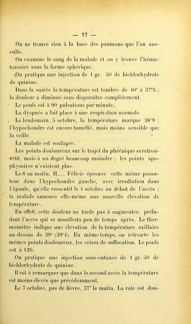 On ne trouve rien à la base des poumons que l’on aus- culte. On examine le sang de la malade et on y trouve l’héma- tozoaire sous la forme sphérique. On pratique une injection de 1 gr. 50 de bichlorhydrate de quinine. Dans la soirée la température est tombée de 40° à 37°5 ; la douleur a diminué sans disparaître complètement. Le pouls est à 90 pulsations par minute. La dyspnée a fait place à une respiration normale. Le lendemain, 5 octobre, la température marque 36d9 ; l’hypochondre est encore tuméfié, mais moins sensible que la veille. La malade est soulagée. Les points douloureux sur le trajet du phrénique se retrou- vent, mais à un degré beaucoup moindre ; les points apo- physaires n’existent plus. Le 6 au matin, H.... Félicie éprouve cette même pesan- teur dans l’hypochondre gauche, avec irradiation dans l’épaule, qu’elle ressentit le 4 octobre au début de l’accès ; la malade annonce elle-même une nouvelle élévation de température. En effet, cette douleur ne tarde pas à augmenter, prélu- dant l’accès qui se manifesta peu de temps après. Le ther- momètre indique une élévation de la température axillaire au-dessus de 39° (39°4). En même temps, on retrouve les memes points douloureux, les crises de suffocation. Le pouls est à 120. On pratique une injection sous-cutanée de 1 gr. 50 de bichlorhydrate de quinine. Il est à remarquer que dans le second accès la température est moins élevée que précédemment. Le 7 octobre, pas de fièvre, 37° le matin. La rate est dou-