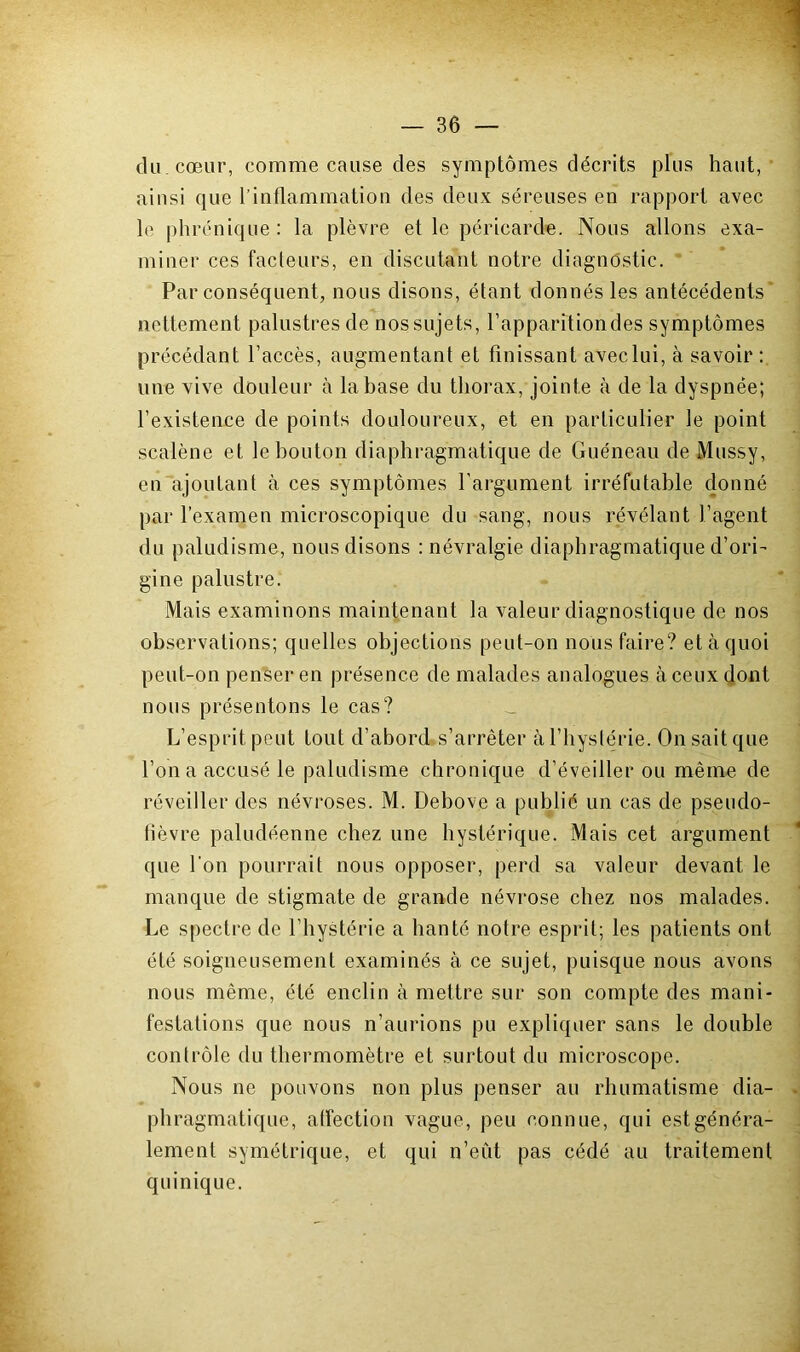 du. cœur, comme cause des symptômes décrits plus haut, ainsi que l’inflammation des deux séreuses en rapport avec le phrénique: la plèvre et le péricarde. Nous allons exa- miner ces facteurs, en discutant notre diagnostic. Par conséquent, nous disons, étant donnés les antécédents’ nettement palustres de nos sujets, l’apparition des symptômes précédant l’accès, augmentant et finissant aveclui, à savoir: une vive douleur à la base du thorax, jointe à de la dyspnée; l’existence de points douloureux, et en particulier le point scalène et le bouton diaphragmatique de Guéneau de Mussy, en ajoutant à ces symptômes l’argument irréfutable donné par l’examen microscopique du sang, nous révélant l’agent du paludisme, nous disons : névralgie diaphragmatique d’ori- gine palustre. Mais examinons maintenant la valeur diagnostique de nos observations; quelles objections peut-on nous faire? et à quoi peut-on penser en présence de malades analogues à ceux dont nous présentons le cas? _ L’esprit peut tout d’abord s’arrêter à l’hystérie. On sait que l’on a accusé le paludisme chronique d’éveiller ou même de réveiller des névroses. M. Debove a publié un cas de pseudo- fièvre paludéenne chez une hystérique. Mais cet argument que l’on pourrait nous opposer, perd sa valeur devant le manque de stigmate de grande névrose chez nos malades. Le spectre de l’hystérie a hanté notre esprit; les patients ont été soigneusement examinés à ce sujet, puisque nous avons nous même, été enclin à mettre sur son compte des mani- festations que nous n’aurions pu expliquer sans le double contrôle du thermomètre et surtout du microscope. Nous ne pouvons non plus penser au rhumatisme dia- J phragmatique, affection vague, peu connue, qui est généra- lement symétrique, et qui n’eût pas cédé au traitement quinique.