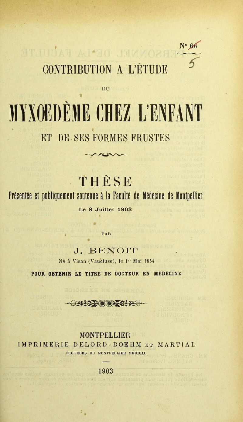 N* CONTRIBUTION A L’ÉTUDE DU THÈSE Présentée et publiquement soutenue à la Faculté de Médecine de IMpellier Le 8 Juillet 1903 PAR » J. BENOIT Né à Visan (Vaucluse), le l01 Mai 1854 POUR OBTENIR LE TITRE DE DOCTEUR EN MÉDECINE - • >cîc5i MONTPELLIER IMPRIMERIE DELORD-BOEHM et MARTIAL ÉDITEURS DU MONTPELLIER MÉDICAL 1903 °\(X