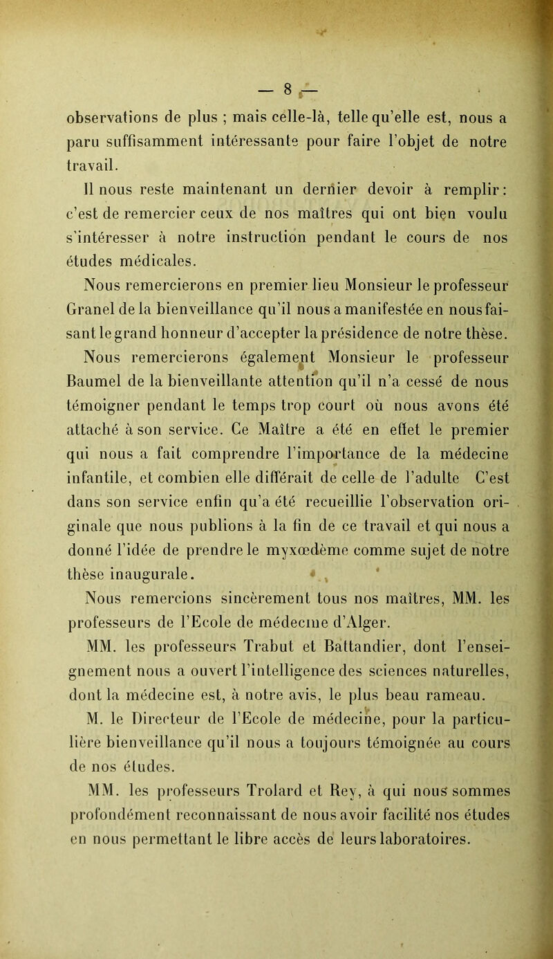 - S.- observations de plus ; mais celle-là, telle qu’elle est, nous a paru suffisamment intéressante pour faire l’objet de notre travail. 11 nous reste maintenant un dernier devoir à remplir: c’est de remercier ceux de nos maîtres qui ont bien voulu s’intéresser à notre instruction pendant le cours de nos études médicales. Nous remercierons en premier lieu Monsieur le professeur Granel delà bienveillance qu’il nous a manifestée en nous fai- sant le grand honneur d’accepter la présidence de notre thèse. Nous remercierons également Monsieur le professeur Baumel de la bienveillante attention qu’il n’a cessé de nous témoigner pendant le temps trop court où nous avons été attaché à son service. Ce Maître a été en effet le premier qui nous a fait comprendre l’importance de la médecine infantile, et combien elle différait de celle de l’adulte C’est dans son service enfin qu’a été recueillie l’observation ori- ginale que nous publions à la fin de ce travail et qui nous a donné l’idée de prendre le myxcedème comme sujet de notre thèse inaugurale. Nous remercions sincèrement tous nos maîtres, MM. les professeurs de l’Ecole de médecine d’Alger. MM. les professeurs Trabut et Battandier, dont l’ensei- gnement nous a ouvert l’intelligence des sciences naturelles, dont la médecine est, à notre avis, le plus beau rameau. M. le Directeur de l’Ecole de médecine, pour la particu- lière bienveillance qu’il nous a toujours témoignée au cours de nos éludes. MM. les professeurs Trolard et Bey, à qui nous sommes profondément reconnaissant de nous avoir facilité nos études en nous permettant le libre accès de leurs laboratoires.