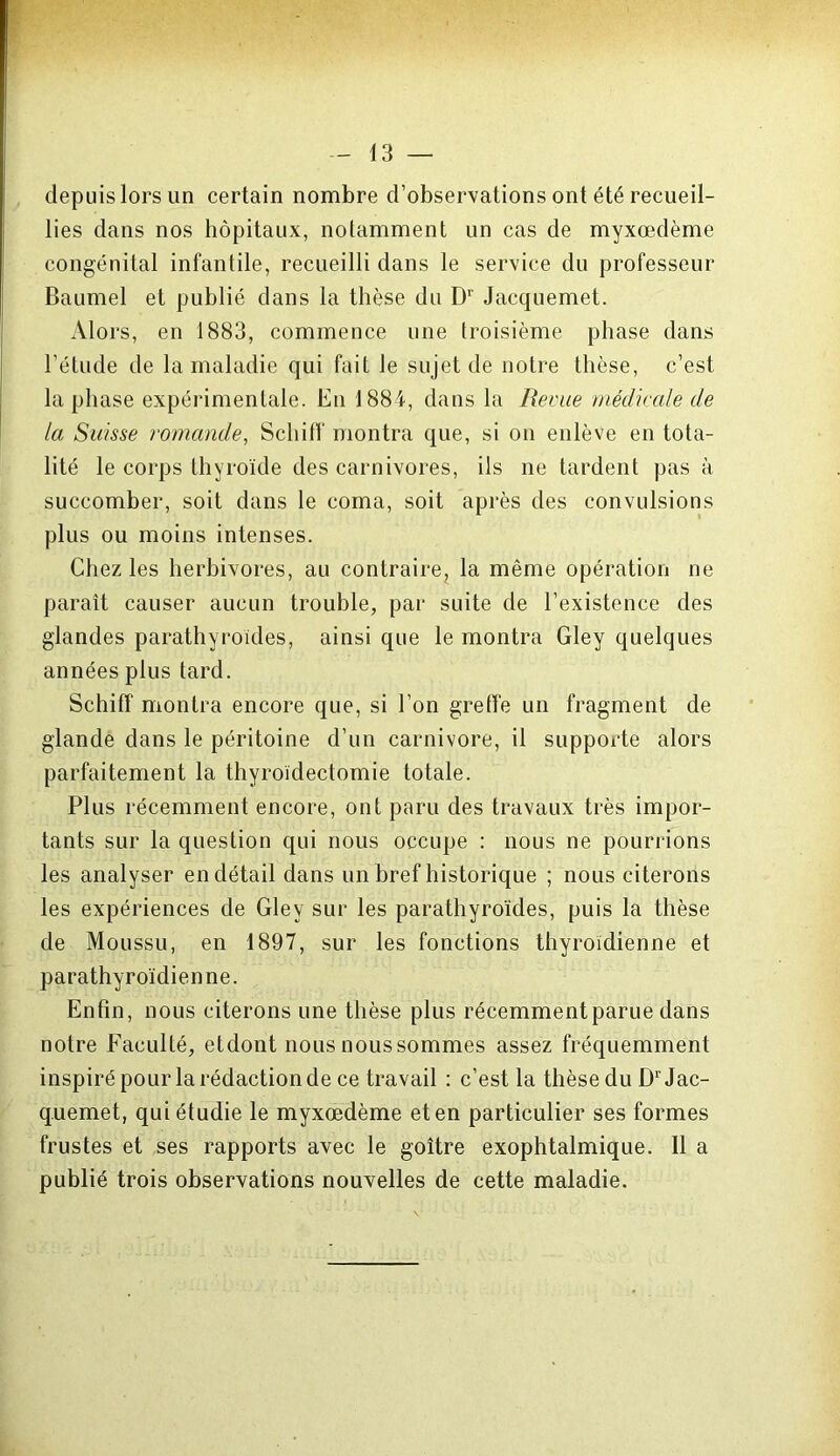 depuis lors un certain nombre d’observations ont été recueil- lies dans nos hôpitaux, notamment un cas de myxœdème congénital infantile, recueilli dans le service du professeur Baumel et publié dans la thèse du Dr Jacquemet. Alors, en 1883, commence une troisième phase dans l’étude de la maladie qui fait le sujet de notre thèse, c’est, la phase expérimentale. En 1884, dans la Revue médicale de la Suisse romande, Schiff montra que, si on enlève en tota- lité le corps thyroïde des carnivores, ils ne tardent pas à succomber, soit dans le coma, soit après des convulsions plus ou moins intenses. Chez les herbivores, au contraire? la même opération ne paraît causer aucun trouble, par suite de l’existence des glandes parathyroïdes, ainsi que le montra Gley quelques années plus tard. Schiff montra encore que, si l’on greffe un fragment de glande dans le péritoine d’un carnivore, il supporte alors parfaitement la thyroïdectomie totale. Plus récemment encore, ont paru des travaux très impor- tants sur la question qui nous occupe : nous ne pourrions les analyser en détail dans un bref historique ; nous citerons les expériences de Gley sur les parathyroïdes, puis la thèse de Moussu, en 1897, sur les fonctions thyroïdienne et parathyroïdienne. Enfin, nous citerons une thèse plus récemment parue dans notre Faculté, etdont nous nous sommes assez fréquemment inspiré pour la rédaction de ce travail : c’est la thèse du D1' Jac- quemet, qui étudie le myxœdème eten particulier ses formes frustes et ses rapports avec le goitre exophtalmique. Il a publié trois observations nouvelles de cette maladie.