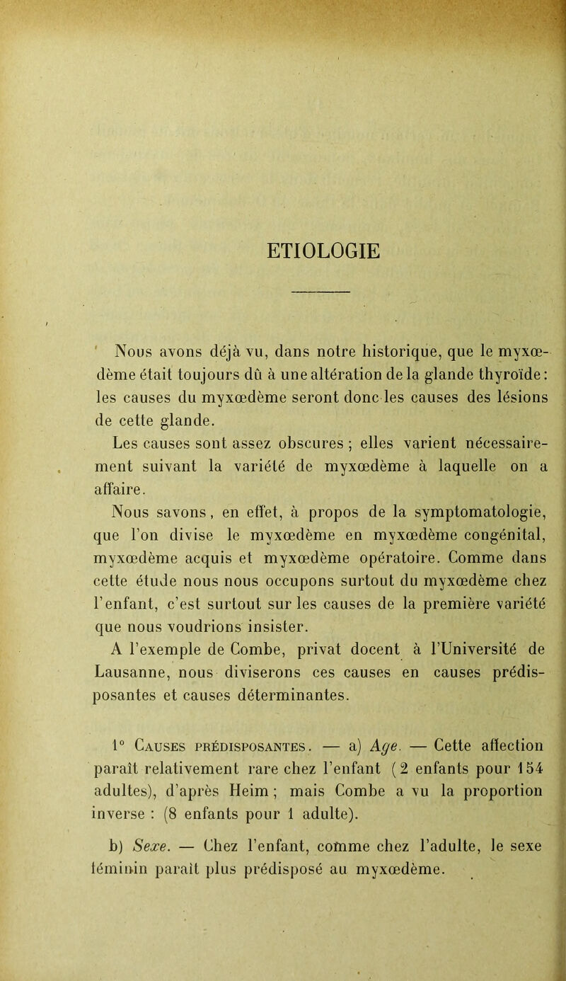 ETIOLOGIE Nous avons déjà vu, dans notre historique, que le myxœ- dème était toujours dû à une altération de la glande thyroïde : les causes du myxœdème seront donc les causes des lésions de cette glande. Les causes sont assez obscures ; elles varient nécessaire- ment suivant la variété de myxœdème à laquelle on a affaire. Nous savons, en effet, à propos de la symptomatologie, que l’on divise le myxœdème en myxœdème congénital, myxœdème acquis et myxœdème opératoire. Comme dans cette étude nous nous occupons surtout du myxœdème chez l’enfant, c’est surtout sur les causes de la première variété que nous voudrions insister. A l’exemple de Combe, privât docent à l’Université de Lausanne, nous diviserons ces causes en causes prédis- posantes et causes déterminantes. 1° Causes prédisposantes. — a) Age. — Cette affection paraît relativement rare chez l’enfant (2 enfants pour 154 adultes), d’après Heim ; mais Combe a vu la proportion inverse : (8 enfants pour 1 adulte). b) Sexe. — Chez l’enfant, comme chez l’adulte, le sexe féminin parait plus prédisposé au myxœdème.