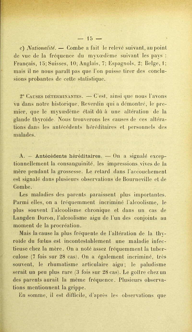 c) Nationalité. — Combe a fait le relevé suivant, au point de vue de la fréquence du myxœdème suivant les pays : Français, 15; Suisses, 10; Anglais, 7; Espagnols, 2; Belge, 1; mais il ne nous paraît pas que l’on puisse tirer des conclu- sions probantes de cette statistique. 2° Causes déterminantes. — C’esl, ainsi que nous l’avons vu dans notre historique, Reverdin qui a démontré, le pre- mier, que le myxœdème était dû à une altération de la glande thyroïde. Nous trouverons les causes de ces altéra- tions dans les antécédents héréditaires et personnels des malades. A. — Antécédents héréditaires. — On a signalé excep- tionnellement la consanguinité, les impressions vives de la mère pendant la grossesse. Le retard dans l’accouchement est signalé dans plusieurs observations de Bourneville et de Combe. Les maladies des parents paraissent plus importantes. Parmi elles, on a fréquemment incriminé l’alcoolisme, le plus souvent l’alcoolisme chronique et dans un cas de Langden Dormi, l’alcoolisme aigu de l’un des conjoints au moment de la procréation. Mais la cause la plus fréquente de l’altération de la thy- roïde du fœtus est incontestablement une maladie infec- tieuse chez la mère. On a noté assez fréquemment la tuber- culose (7 fois sur 28 cas). On a également incriminé, très souvent, le rhumatisme articulaire aigu; le paludisme serait un peu plus rare (3 fois sur 28 cas). Le goitre chez un des parents aurait la même fréquence. Plusieurs observa- tions mentionnent la grippe. En somme, il est difficile, d’après les observations que