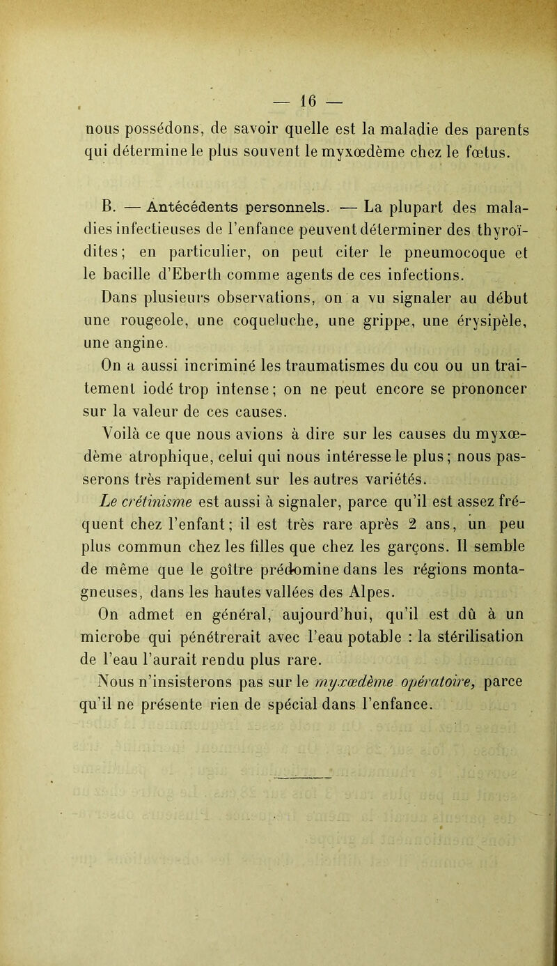 nous possédons, de savoir quelle est la maladie des parents qui détermine le plus souvent lemyxœdème chez le fœtus. B. — Antécédents personnels. -— La plupart des mala- dies infectieuses de l’enfance peuvent déterminer des thyroï- dites ; en particulier, on peut citer le pneumocoque et le bacille d’Eberth comme agents de ces infections. Dans plusieurs observations, on a vu signaler au début une rougeole, une coqueluche, une grippe, une érysipèle, une angine. On a aussi incriminé les traumatismes du cou ou un trai- tement iodé trop intense; on ne peut encore se prononcer sur la valeur de ces causes. Voilà ce que nous avions à dire sur les causes du myxœ- dème atrophique, celui qui nous intéresse le plus; nous pas- serons très rapidement sur les autres variétés. Le crétinisme est aussi à signaler, parce qu’il est assez fré- quent chez l’enfant; il est très rare après 2 ans, un peu plus commun chez les filles que chez les garçons. Il semble de même que le goitre prédomine dans les régions monta- gneuses, dans les hautes vallées des Alpes. On admet en général, aujourd’hui, qu’il est dû à un microbe qui pénétrerait avec l’eau potable : la stérilisation de l’eau l’aurait rendu plus rare. Nous n’insisterons pas sur le myxœdème opératoire, parce qu’il ne présente rien de spécial dans l’enfance.