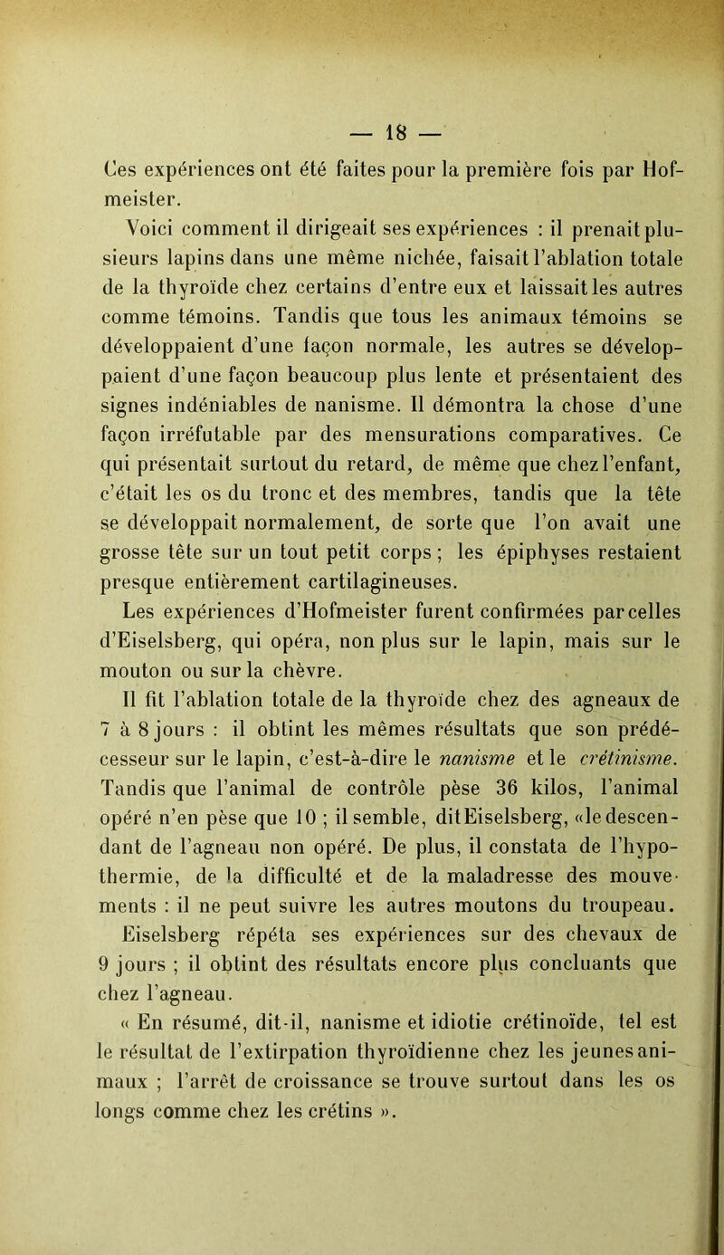 Ces expériences ont été faites pour la première fois par Hof- meister. Voici comment il dirigeait ses expériences : il prenait plu- sieurs lapins dans une même nichée, faisait l’ablation totale de la thyroïde chez certains d’entre eux et laissait les autres comme témoins. Tandis que tous les animaux témoins se développaient d’une façon normale, les autres se dévelop- paient d’une façon beaucoup plus lente et présentaient des signes indéniables de nanisme. Il démontra la chose d’une façon irréfutable par des mensurations comparatives. Ce qui présentait surtout du retard, de même que chez l’enfant, c’était les os du tronc et des membres, tandis que la tête se développait normalement, de sorte que l’on avait une grosse tête sur un tout petit corps ; les épiphyses restaient presque entièrement cartilagineuses. Les expériences d’Hofmeister furent confirmées parcelles d’Eiselsberg, qui opéra, non plus sur le lapin, mais sur le mouton ou sur la chèvre. Il fit l’ablation totale de la thyroïde chez des agneaux de 7 à 8 jours : il obtint les mêmes résultats que son prédé- cesseur sur le lapin, c’est-à-dire le nanisme et le crétinisme. Tandis que l’animal de contrôle pèse 36 kilos, l’animal opéré n’en pèse que 10 ; il semble, ditEiselsberg, «le descen- dant de l’agneau non opéré. De plus, il constata de l’hypo- thermie, de la difficulté et de la maladresse des mouve- ments : il ne peut suivre les autres moutons du troupeau. Eiselsberg répéta ses expériences sur des chevaux de 9 jours ; il obtint des résultats encore plus concluants que chez l’agneau. « En résumé, dit-il, nanisme et idiotie crétinoïde, tel est le résultat de l’extirpation thyroïdienne chez les jeunes ani- maux ; l’arrêt de croissance se trouve surtout dans les os longs comme chez les crétins ».