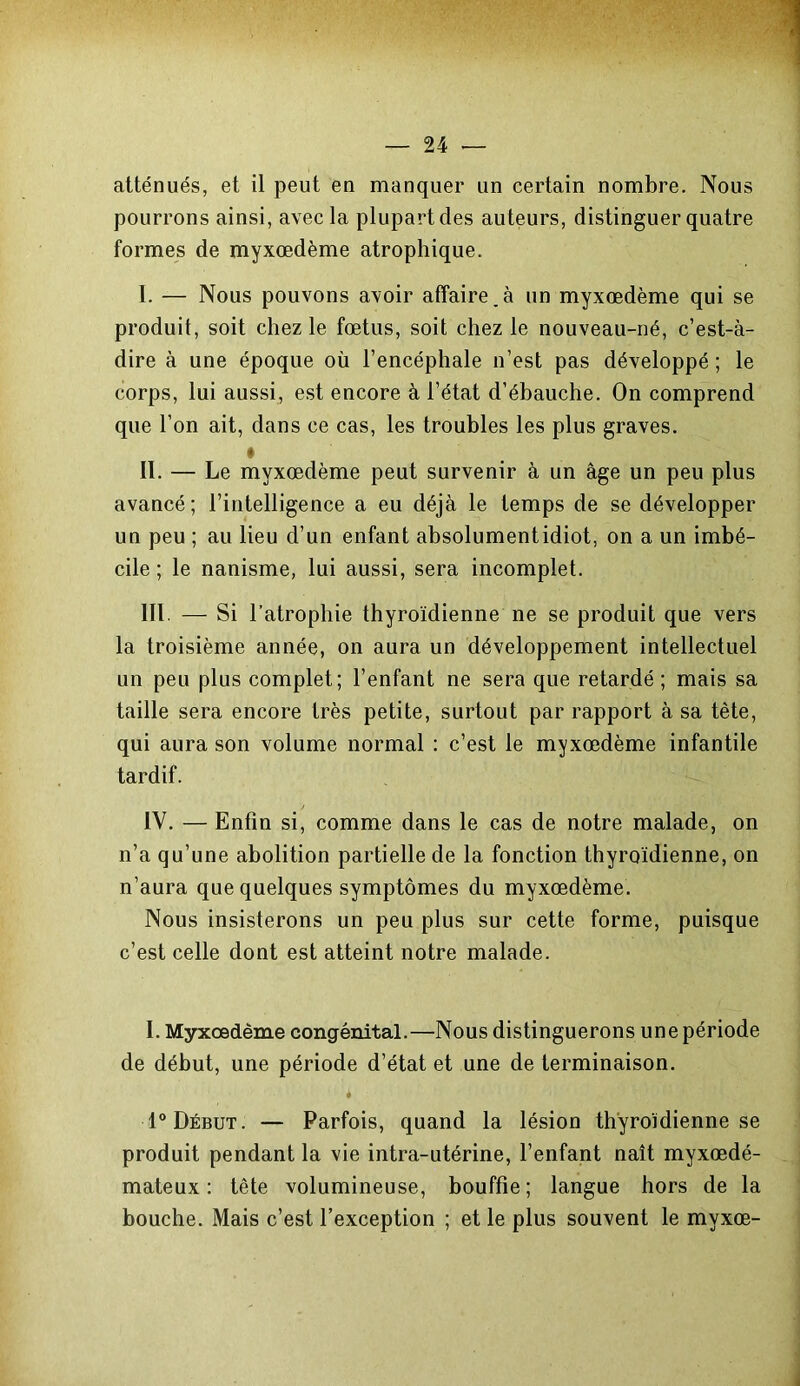 atténués, et il peut en manquer un certain nombre. Nous pourrons ainsi, avec la plupart des auteurs, distinguer quatre formes de myxœdème atrophique. I. — Nous pouvons avoir affaire.à un myxœdème qui se produit, soit chez le fœtus, soit chez le nouveau-né, c’est-à- dire à une époque où l’encéphale n’est pas développé ; le corps, lui aussi, est encore à l’état d’ébauche. On comprend que l’on ait, dans ce cas, les troubles les plus graves. II. — Le myxœdème peut survenir à un âge un peu plus avancé ; l’intelligence a eu déjà le temps de se développer un peu ; au lieu d’un enfant absolument idiot, on a un imbé- cile ; le nanisme, lui aussi, sera incomplet. III. — Si l’atrophie thyroïdienne ne se produit que vers la troisième année, on aura un développement intellectuel un peu plus complet; l’enfant ne sera que retardé; mais sa taille sera encore très petite, surtout par rapport à sa tète, qui aura son volume normal : c’est le myxœdème infantile tardif. IV. — Enfin si, comme dans le cas de notre malade, on n’a qu’une abolition partielle de la fonction thyroïdienne, on n’aura que quelques symptômes du myxœdème. Nous insisterons un peu plus sur cette forme, puisque c’est celle dont est atteint notre malade. I. Myxœdème congénital.—Nous distinguerons une période de début, une période d’état et une de terminaison. 1° Début. — Parfois, quand la lésion thyroïdienne se produit pendant la vie intra-utérine, l’enfant naît myxœdé- mateux : tête volumineuse, bouffie; langue hors de la bouche. Mais c’est l’exception ; et le plus souvent le mvxœ-