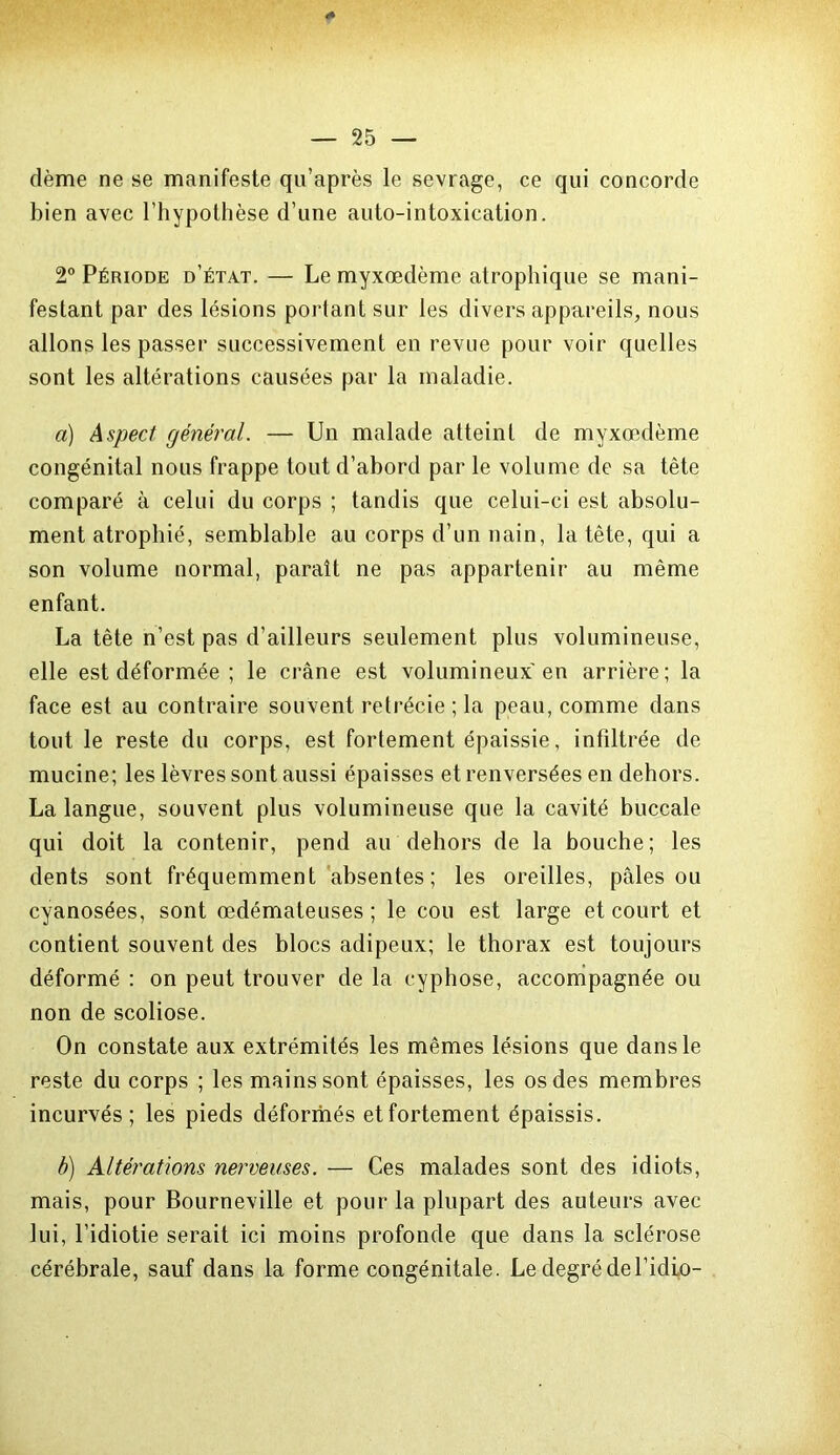 dème ne se manifeste qu’après le sevrage, ce qui concorde bien avec l’hypothèse d’une auto-intoxication. 2° Période d’état. — Le myxœdème atrophique se mani- festant par des lésions portant sur les divers appareils, nous allons les passer successivement en revue pour voir quelles sont les altérations causées par la maladie. a) Aspect général. — Un malade atteint de myxœdème congénital nous frappe tout d’abord par le volume de sa tête comparé à celui du corps ; tandis que celui-ci est absolu- ment atrophié, semblable au corps d’un nain, la tête, qui a son volume normal, paraît ne pas appartenir au même enfant. La tête n’est pas d’ailleurs seulement plus volumineuse, elle est déformée ; le crâne est volumineux'en arrière; la face est au contraire souvent rétrécie ; la peau, comme dans tout le reste du corps, est fortement épaissie, infiltrée de mucine; les lèvres sont aussi épaisses et renversées en dehors. La langue, souvent plus volumineuse que la cavité buccale qui doit la contenir, pend au dehors de la bouche; les dents sont fréquemment absentes; les oreilles, pâles ou cyanosées, sont œdémateuses ; le cou est large et court et contient souvent des blocs adipeux; le thorax est toujours déformé : on peut trouver de la cyphose, accompagnée ou non de scoliose. On constate aux extrémités les mêmes lésions que dans le reste du corps ; les mains sont épaisses, les os des membres incurvés; les pieds déformés et fortement épaissis. b) Altérations nerveuses. — Ces malades sont des idiots, mais, pour Bourneville et pour la plupart des auteurs avec lui, l’idiotie serait ici moins profonde que dans la sclérose cérébrale, sauf dans la forme congénitale. Le degré del’idio-