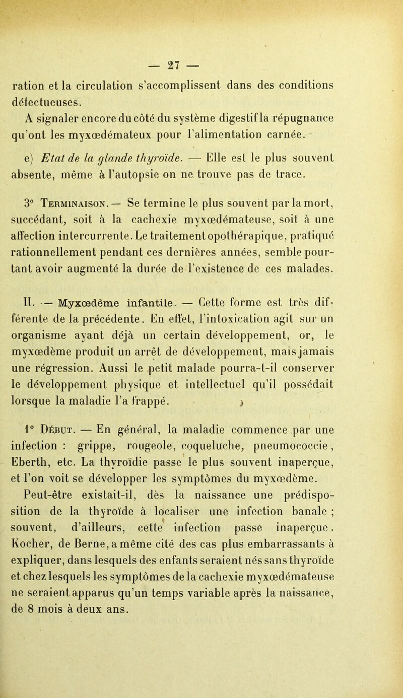 ration et la circulation s’accomplissent dans des conditions défectueuses. A signaler encore du côté du système digestif la répugnance qu’ont les myxœdémateux pour l’alimentation carnée. e) Etat de la glande thyroïde. — Elle est le plus souvent absente, même à l’autopsie on ne trouve pas de trace. 3° Terminaison.— Se termine le plus souvent par la mort, succédant, soit à la cachexie myxœdémateuse, soit à une affection intercurrente. Le traitementopothérapique, pratiqué rationnellement pendant ces dernières années, semble pour- tant avoir augmenté la durée de l’existence de ces malades. II. — Myxœdème infantile. — Cette forme est très dif- férente de la précédente. En effet, l’intoxication agit sur un organisme ayant déjà un certain développement, or, le myxœdème produit un arrêt de développement, mais jamais une régression. Aussi le petit malade pourra-t-il conserver le développement physique et intellectuel qu’il possédait lorsque la maladie l’a frappé. j 1° Début. — En général, la maladie commence par une infection: grippe, rougeole, coqueluche, pneumococcie, Eberth, etc. La thyroïdie passe le plus souvent inaperçue, et l’on voit se développer les symptômes du myxœdème. Peut-être existait-il, dès la naissance une prédispo- sition de la thyroïde à localiser une infection banale ; souvent, d’ailleurs, cette infection passe inaperçue. Kocher, de Berne, a même cité des cas plus embarrassants à expliquer, dans lesquels des enfants seraient nés sans thyroïde et chez lesquels les symptômes de la cachexie myxœdémateuse ne seraient apparus qu’un temps variable après la naissance, de 8 mois à deux ans.