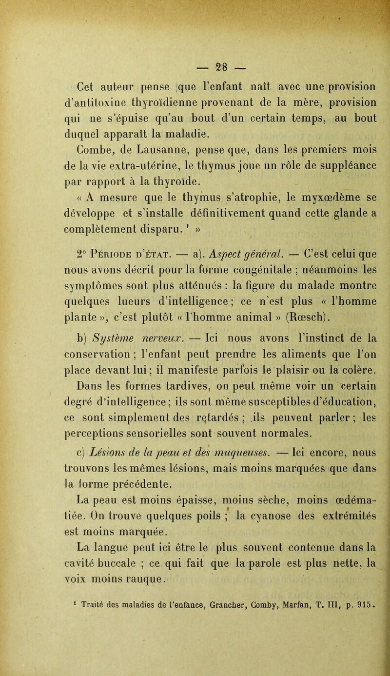 Cet auteur pense ,que l’enfant naît avec une provision d’antitoxine thyroïdienne provenant de la mère, provision qui ne s’épuise qu’au bout d’un certain temps, au bout duquel apparaît la maladie. Combe, de Lausanne, pense que, dans les premiers mois de la vie extra-utérine, le thymus joue un rôle de suppléance par rapport à la thyroïde. « A mesure que le thymus s’atrophie, le myxœdème se développe et s’installe définitivement quand cette glande a complètement disparu.1 » 2° Période d’état. — a). Aspect général. — C’est celui que nous avons décrit pour la forme congénitale ; néanmoins les symptômes sont plus atténués : la figure du malade montre quelques lueurs d’intelligence ; ce n’est plus « l’homme plante», c’est plutôt « l'homme animal » (Rœsch). b) Système nerveux. — Ici nous avons l’instinct de la conservation ; l’enfant peut prendre les aliments que l’on place devant lui ; il manifeste parfois le plaisir ou la colère. Dans les formes tardives, on peut même voir un certain degré d’intelligence; ils sont même susceptibles d’éducation, ce sont simplement des retardés; ils peuvent parler; les perceptions sensorielles sont souvent normales. c) Lésions de la peau et des muqueuses. — Ici encore, nous trouvons les mêmes lésions, mais moins marquées que dans la forme précédente. La peau est moins épaisse, moins sèche, moins œdéma- tiée. On trouve quelques poils ; la cyanose des extrémités est moins marquée. La langue peut ici être le plus souvent contenue dans la cavité buccale ; ce qui fait que la parole est plus nette, la voix moins rauque. 1 Traité des maladies de l'enfance, Grancher, Comby, Marfan, T. III, p. 915.