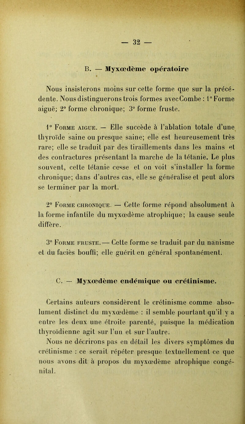 B. — Myxœdème opératoire Nous insisterons moins sur cette forme que sur la précé- dente. Nous distinguerons trois formes avecCombe: t°Forme aiguë; 2° forme chronique; 3° forme fruste. 1° Forme aigue. — Elle succède à l’ablation totale d’une thyroïde saine ou presque saine; elle est heureusement très rare; elle se traduit par des tiraillements dans les mains et des contractures présentant la marche de la tétanie. Le plus souvent, cette tétanie cesse et on voit s’installer la forme chronique; dans d’autres cas, elle se généralise et peut alors se terminer par la mort. 2° Forme chronique. — Cette forme répond absolument à la forme infantile du myxœdème atrophique; la cause seule diffère. 3° Forme fruste.— Cette forme se traduit par du nanisme et du faciès bouffi; elle guérit en général spontanément. C. — Myxœdème endémique ou crétinisme. Certains auteurs considèrent le crétinisme comme abso- lument distinct du myxœdème : il semble pourtant qu’il y a entre les deux une étroite parenté, puisque la médication thyroïdienne agit sur l’un et sur l’autre. Nous ne décrirons pas en détail les divers symptômes du crétinisme : ce serait répéter presque textuellement ce que nous avons dit à propos du myxœdème atrophique congé- nital.