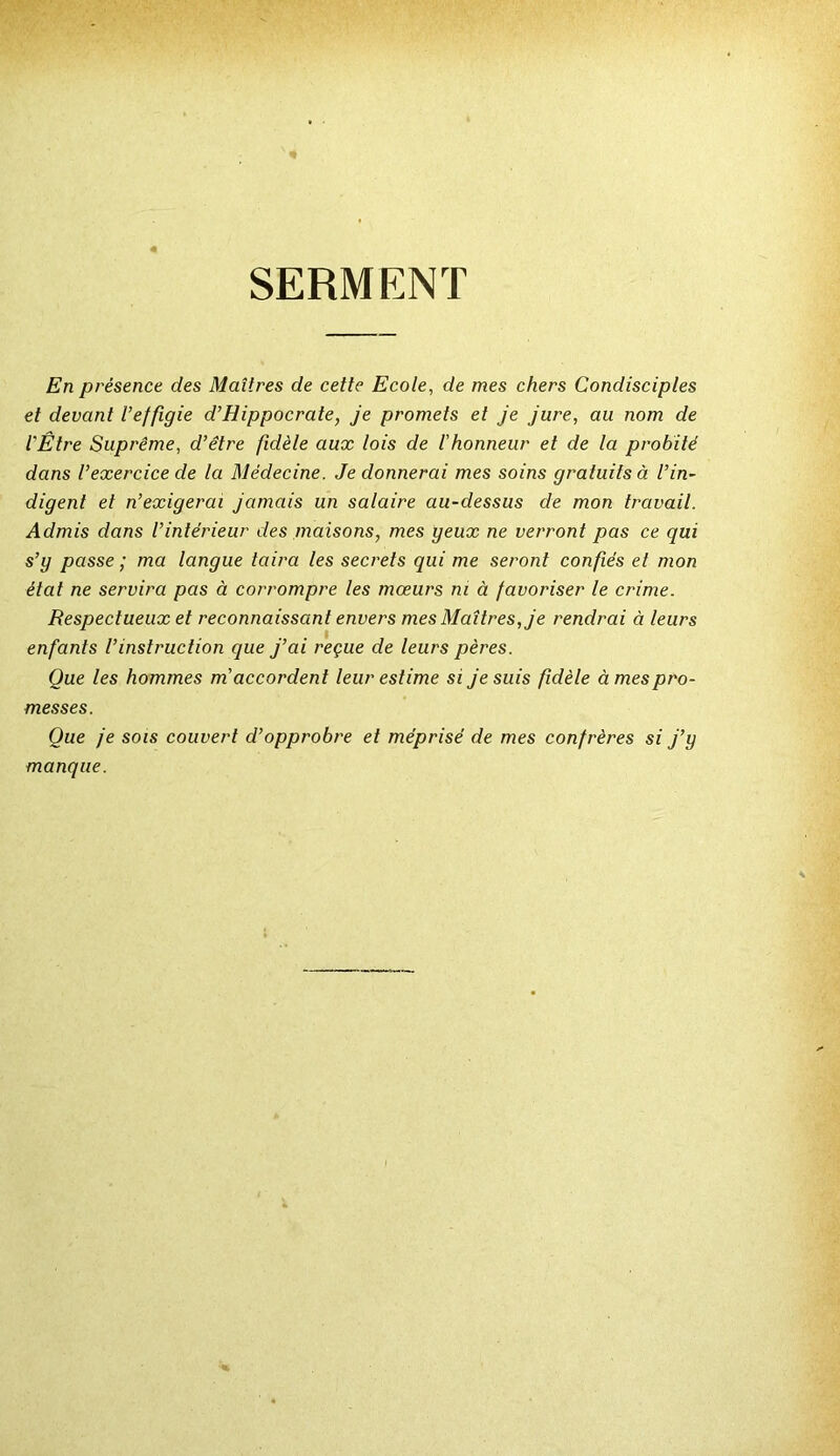 SERMENT En présence des Maîtres de cette Ecole, de mes chers Condisciples et devant l’effigie d’Hippocrate, je promets et je jure, au nom de l'Être Suprême, d’être fidèle aux lois de l'honneur et de la probité dans l’exercice de la Médecine. Je donnerai mes soins gratuits à l’in- digent et n’exigerai jamais un salaire au-dessus de mon travail. Admis dans l’intérieur des maisons, mes geux ne verront pas ce qui s’g passe ; ma langue taira les secrets qui me seront confiés et mon état ne servira pas à corrompre les mœurs ni à favoriser le crime. Respectueux et reconnaissan t envers mes Maîtres, je rendrai à leurs enfants l’instruction que j’ai reçue de leurs pères. Que les hommes m'accordent leur estime si je suis fidèle à mes pro- messes. Que je sois couvert d’opprobre et méprisé de mes confrères si j’y manque.